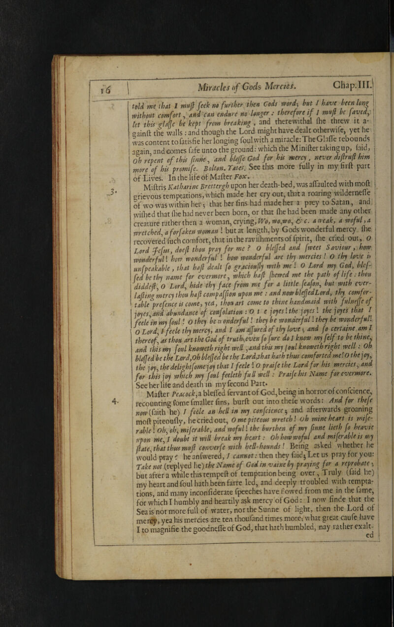 Chap.III.l told mt that l muft feel: ns further then Cods word-, but I have been long without comfort, and can endure no longer : therefore if l muft be faved, let this Me be kept from breaking, and therewithal (he threw it a- aainft the walls : and though the Lord might have dealt otherwife, yet he was content tofatisfie her longing foul with a miracle: The Ghtfe rebounds aoain and comes fafe unto the ground: which the Mimfter taking up, (aid, Oh repent of this ftnne, and bleffe God for his mercy , never diftrufl hm more of his promife. Bolton. Tates. See this more fully in my firft part of Lives. In the life of Mafter Fox. . Miftris Katharine Brcttcrgh upon her death-bed, was alhulted with molt grievous temptations, which made her cry out, that a roaring^wildernefTe 5f wo was within her-, that her fins had made her a prey to Satan, and withed that (lie had never been born, or that (lie had been made any other creature rather then a woman, crying, Wo, wo,wo, &c. a weak, a woful, a wretched, a forfaken woman ! but at length, by Gods wonderful mercy, (he recovered fuch comfort, that in the ravifhments of tpirit, (lie cried out, O Lord iefus, doeft thou pray for me ? 0 bleffe d and [met Saviour , how wonderful! how wonderful ! how wonderful are thy mercies! O thy love is unfpeakMe, that baft dealt fo gracioufty with me! 0 Lord my God, blef- fed be thy name for evermore, which haft fhewcd me the path of life; thou diddeft, 0 Lordhide thy face from me for a little feafon, but with ever- Uftinv mercy thou haft compaffton upon me ; and now blefjedLord, thy comfcr- table^prefence is come, yea, thou art come to thine handmaid with fulneffe of joyes, and abundance of confolation :Ote jojeslthe joyes ! the joyes that I feele in my foul! 0 they be wonderful! they be wonderful! they be wonderful! O Lord, / feele thy mercy, and 1 am affured of thy love and fo certaine am I thereof asthou art the God of truth,evenfofure dolknow my [elf to bethine and this my foul knoweth right well >and this my foul knoweth right well: Oh blefled be the Lord,Oh bleffedbe the Lordjhat hath thus comforted me! 0 the joy, the joy the delightfowe joy that l feele ! 0 praife the Lord for his mercies, and for this joy which my foul feeleth full well: Praife his Name for evermore. See her life and death in my fecond Part. Mafter Peacock* bleffed fervantofGod,beinginhorrorofconfcience recounting fomefmaller fins, burft out into thefe words: And for thefe now (faith he) I feele an hell in my corfcience $ and afterwards groaning moft piteoufly, he cried out, 0 me piteous wretch! oh mine heart is refe¬ rable ! Oh, eh, miferable, and woful! the burthen of my ftnne lieth fo heavie upon me, 1 doubt it will break my heart: oh how woful and miferable is my (late, that thus muft converfe with hell-hounds! Being asked whether he would pray i he anfwered, / cannot: then they faidj Let us pray for you: Take not (replyed lie) the Name of God in vaine by praying for a reprobate • but after a while this tempeft of temptation being over, Truly (faid he) my heart and foul hath been farre led, and deeply troubled with tempta¬ tions, and many inconfiderate fpeeches have flowed from me in the fame, for which I humbly and heartily ask mercy of God: I now finde that the Sea is not more full of water, nor the Sunne of light, then the Lord of mercy, yea his mercies are ten thoufand times more; what great caufe have I to magnifie the goodnefie of God, that hath humbled, nay rather exalt- D ed