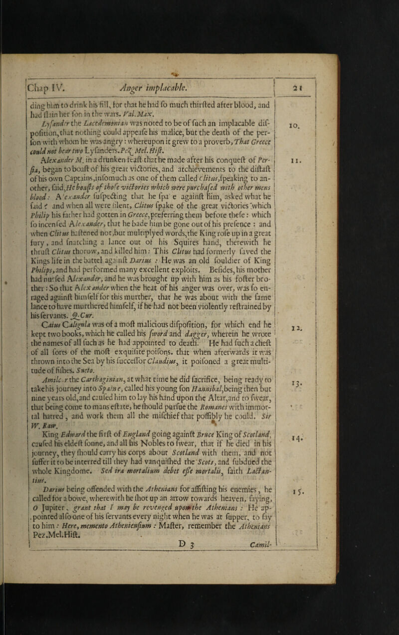 I ding him to drink his fill, for chat he had fo much thirfted after blood, and had llain her Ton in the wars. Hal.Max. Ljfandcr the Lacedemonian was noted to be of fuch an implacable dif- pofition,that nothing could appeafe his malice, but the death of the per¬ form with whom he was angry: whereupon it grew to a proverb. That Greece could not bear two Ly fanders. Pe^. Mel. Hifi. Alexander M. in a drunken fcaft that he made after his conqueft of Per- Jia, began to boaft of his great victories, and achievements to the diftaft of his own Captains,i.nfomuch as one of them called i litas,i peaking to an- j ocher, laid,He heafs of ihofe victories which were purchafed with other mens j blood: A 'exander fufpedting that he fpa e againft him, asked what he : faid i and when all were blent, Clitrn fpake of the great victories >hich Philip his father had gotten in Greece,preferring them before thefe: which fo incenfed Alexander, that he bade him be gone out of his prefence : and when Clitw haftened not,but multiplied words,the King rofe up in a great fury, and fnacching a lance out of his Squires hand, therewith he thruft C lit us thorow, and killed him: This Clitics had formerly Caved the Kings life in the battel againd Darias : He was an old Couldier of King Philips,and had performed many excellent exploits. Befides, his mother had nurfed Alexander, and he was brought up with him as his fofter bro¬ ther : So that Alex ander when the heat of his anger was over, was fo en¬ raged againft himfelf for this murther, that he was about with the fame lance to have murthered himfelf, if he had not been violently reftrained by hisfervants. j^Cur. Caius Caligula was of a moft malicious difpofition, for which end he kept two books, which he called his f'word and dagger, wherein he wrote the names of all fuch as he had appointed to death. He had fuch a cheft of ail forts of the moft exquifite poifons. that when afterwards it was thrown into the Sea by his inQCtCCoc Claudios, it poifoned a great multi¬ tude of fiihes. Sueto. Amildar the Carthaginian, at what time he did facrifice, being ready to takehis journey into Spaine, called his young fon Hannibal,being then but nine years old,and caufed him to lay his hand upon the Altar,and to fwear, that being come to mans eftate, he fhould purfue the Romanes with immor¬ tal hatred , and work them all the milchief that poffibly he could. Sir W. Raw. V King Edward the firft of England going againft Bruce King of Scotland, caufed his eldeft fonne, and all his Nobles to fwear, that if he died in his journey, they fhould carry his corps about Scotland with them, and not fuffer it to be interred till they had vanquiftied the Scots, and fubdued the whole Kingdome. Sed ira mortalium debet efie mortalis, faith Lattan- tius. Darius being offended with the Athenians for aflifting his enemies, he called for a bowe, wherewith he fhot up an arrow towards heaven, faying, 0 Jupiter, grant that I may be revenged upomthe Athenians : He ap¬ pointed alfooneof his fervants every night when he was at fupper, to fay to him.* Here, memento Athenienfmm : Mafter, remember the Athenians Pez.Mel.Hift. D 3 Camil-