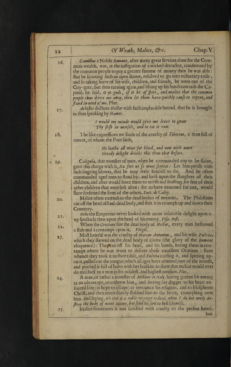 *7- 18. K ip. 20. 2 f. 22. 23. 24. 25. Camillas a Noble Romane, after many great fervices done for the Com¬ mon-wealth, was, attheinftigation of a wicked detrador, condemned by the common people to pay a greater fumme of money then he was able: But he fcorning fuch an open fhame, refolved to go into voluntary exile *, and fo taking leave of his wife, children, and friends, he went out of the City- gate, but then turning again,and lifting up his hands towards the Ca¬ pitol, he faid, 0 ye gods, if it be offfite, and malice that the common people thus drive me away, then let them have quickly caufe to repent, and fland in need of me.Vlwx.. ' Achilles did hate Heft or with fuch implacable hatred, that he is brought in thus (peaking by Homer. I would my minde would give me leave to gnaw ‘ Thy flcjlj in morfels, and to eat it raw. 7 he like expreflions we finde of the cruelty of Tiberius, a man full of rancor, of whom the Poet faith, He loaths all rVine for blood, and now with more Greedy delight drinks this than that before. Caligula, that monfter of men, when he commanded any to be flaine, gave this charge with it, Ita feri ut fe mori fentiat: Let him perifh with fuch lingring blowes, that he may feele himielf to die. And he often commanded aged men to ftand by, and look upon the daughter of then- children, and after would force them to mirth and feaftingftor fear of their other children that were left alive: for to have mourned for one, would Rave forfeited the lives of the others. Suet, de Calig. Malice often extends to the dead bodies of enemies. The Philiftines cutoff the head of Sauls dead body,and fent it in triumph up and down their Countrey. Otho the Emperour never looked with more infatiable delight upon a- ny fpe&acle then upon the head of his enemy. Fifo. lufl. When the Grecians law the dead body of Hector, every man beftowed ! a ftab and a contempt upon it. Virgil. j Moft hateful was the cruelty of Marcus Antonius, and his wife Fulvia, j which they (hewed on the dead body of Cicero (the glory of the Romane 1 eloquence,): The^cut off his head, and his hands, fetting them in con- | tempt where he was wont to deliver thofe excellent Orations : from i whence they took it to their table, and Fulvia cuxfmg it, and fpitting up- | onit,pulled out the tongue(which all ages haveadmiredjout of the mouth, and pricked it full of holes with her bodkin: to fhew that malice would ever do mifchief to a man in his nobleft, and higheft treafure. Pint. A man,or rather a monfter of Millane in Italy, having gotten his enemy at an advantage, overthrew him, and fetting his dagger to his heart en¬ forced him (in hope to efcape) to renounce his religion, and to blafpheme Chrift,and then immediately ftabbed him to the heart, triumphing over him, and faying., this is a noble rezenge indeed, when 1 do not onely de- flroy the body of mine enemy ^but fend his [out to hell likewife. Malice fometimes is not fatisfied with cruelty to the perfon hated,