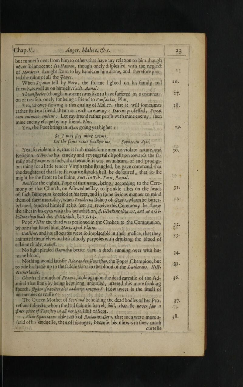 Chap.V. Anger^Malice^&c. but runneth over from him to others that have any relation to him,though never fo innocent: As Hamm, though onely difpleafed with the negleCt of Mordecai} thought fcorn to lay hands on him alone, and therefore plot¬ ted the ruine of all the fewes. When Sejanus fell by Nero, the (forme lighted on his family and friends,as well as on Tacit. Annal. ‘Themiflocles (though innocent) was like to have fuffered in a criminati¬ on of treafon, onely for being a friend to Paufanias. Plut. Yea, fo over-flowing is this quality of Malice, that it will fometipaes rather Alike a friend, then not reach an enemy .• Darzus profeflecl, Pereat cum inimico amicus: Let ray friend rather perifli with mine enemy, then mine enemy efcape by my friend. Plut. Yea, the Poet brings in Ajax going yet higher: So I may {lay mine enemy, Let the fame mine fwallow me. Sophoc.in Ajac. Yea, fo violent it is, that it hath made fome men to violate nature, and -Religion. Tiberius his cruelty and revengeful difpofiticn towards the fa- milyof Sfianm wasfucb, thatbecaufe it was an unheard of and prodigi¬ ous thing for a little tender Virgin tofoe ftrapgled, he gave command that the daughterof that late Favourite flioukh .firfl: be defloured, that fo (he might be the fitter to be flaine. Suet, in Tib.'Tacit. Knnal. Boniface the eighth. Pope of that name, being, according to the Cere¬ mony of that Church, on Aihwednefday, to fprinkle allies on the heads of fuch Rifhops as kneeled at his feet, and in fome ferious manner to mind them of their mortality, when Prochetus, Bifliop of GenoAr whom he bitter¬ ly hated, tendred himfelf at his feet to receive this Ceremony, he threw the allies in his eyes with this benediction, A Gikellme thou art, and at a Gi- beUine thou (halt die. PetXrmt,L.'j,c.i^. ■ Pope Victor the third was poifoned in the Chalice at the Communion, by one that hated him. Jplaru apud Platin. ; Catiline, and his aflociates were fo implacable in rh?L malice, that they animated themfelves in then* bloody puvpofes with drinking the blood of a flaine cbilde. : No light plated Hannibal better then a ditch running over with hu¬ mane blood. , * - ,} ; - Nothing would fatisfie Alexander Fernefiusythe Popes Champion, but to ride his horfc up to the faddle skirts in the blood of the Lutherans. Hitt* Netherlands, ‘„w.\u Charles, the ninth of prance y looking upon the deadcarcafle of the Ad¬ miral that flank by being kept long unburied, uttered this moreftinkmg fpeech, fhftr/i fuavitcrakt cadaver inimia l flow fweet is the fmell of an enemies carcafle i - The Queen Mother of Scotland beholding the dead bodies of her Pro- teftant lubjeCls, whom flie had flaine in battel, faid, that j1)e never faw a finer puce ofTapefiry in all her life. Hift ofScot. <lAzIws Spartianus oblerveth of Antonius Geta, that men were more a- fraid of his kindndie, then of his anger, becaufe his ufe was to flievv much : : •« 1 curtefie