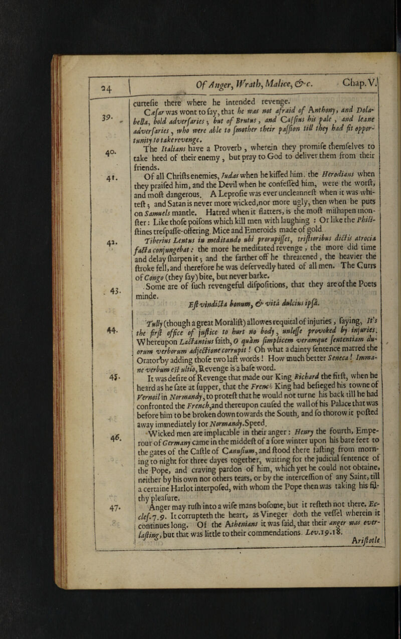 curtefie there where he intended revenge. Cafar was wont to fay, that he was not afraid of Anthony, and Dola- bella, hold adverfaries $ hut of Brutus, and Caffius his pale , and leane adverfaries, who were able to fmother their paffion till they had fit oppor¬ tunity to take revenge. The Italians have a Proverb , wherein they promife therofelves to take heed of their enemy , but pray to God to deliver them from their friends. . Of all Chriftsenemies, Judas when he killed him, the Herodtans when they praifed him, and the Devil when he confefted him, were the worft, and moft dangerous. A Leprofie was ever undeanneft when it was whi- teft •, and Satan is never more vyicked,nor more ugly, then when he puts on Samuels mantle. Hatred when it flatters, is the moft miftiapen mon- fter: Like thofe poifons which kill men with laughing : Or like the Phili- ftines trefpafle-offering. Mice and Emeroids made of gold Tiberius Lentus in meditando uhi prorupiffet, triporibus ditfis atrocia faftaconjungebat: the more he meditated revenge , the more did time and delay fliarpen it 5 and the farther off he threatened, the heavier the ftroke fell, and therefore he was defervedly hated of all men. The Currs of Congo (they fay) bite, but never barke. .Some are of fuch revengeful difpofitions, that they are of the Poets minde. ' Eftvtnditfa bonum, & vita dulciusipja. Tully (though a great Moralift) allowes requital of injuries, faying, It's the firfl office of juft ice to hurt no body, unleffe provoked by injuries. W hereupon Latfantius faith, O quam fimplicem veramque fententiam du- orum verborum adjeifione corrupit! Oh what a dainty fentence marred the Oratorby adding thofe two laft words! How much better Seneca! Imma- ne verbumeft ultto^ Revenge is a bafc word. It was defire of Revenge that made our King Richard the firft, when he heard as he fate at (upper, that the French King had befieged his towne of Vernoil in Normandy, to proteft that he would not tur ne his back till he had confronted the French ,znd thereupon caufed the wall of his Palace that was before him to be broken down towards the South, and fo thorow it polled away immediately ioic Normandy.Speed. Wicked men are implacable in their anger: Henry the fourth, Empe- rour of Germany came in the middeft of a fore winter upon his bare feet to the aates of the Caftle of Qanufium^nd flood there (ailing from morn¬ ing to night for three dayes together, waiting for the judicial fentence of the Pope, and craving pardon of him, which yet he could notobtaine, neither by his own nor others tears, or by the intercelfion of any Saint, till a certaine Harlot interpofed, with whom the Pope then was taking his fil¬ thy pleafure. Anger may rulh into a wife mans bofome, but it refteth not there. Ec- clef.y 9. Itcorrupteththe heart, asVineger doth the velfel wherein it continues long. Of the Athenians it was faid, that their anger was ever- iafting, but that was little to their commendations. Lev.19^ 8.