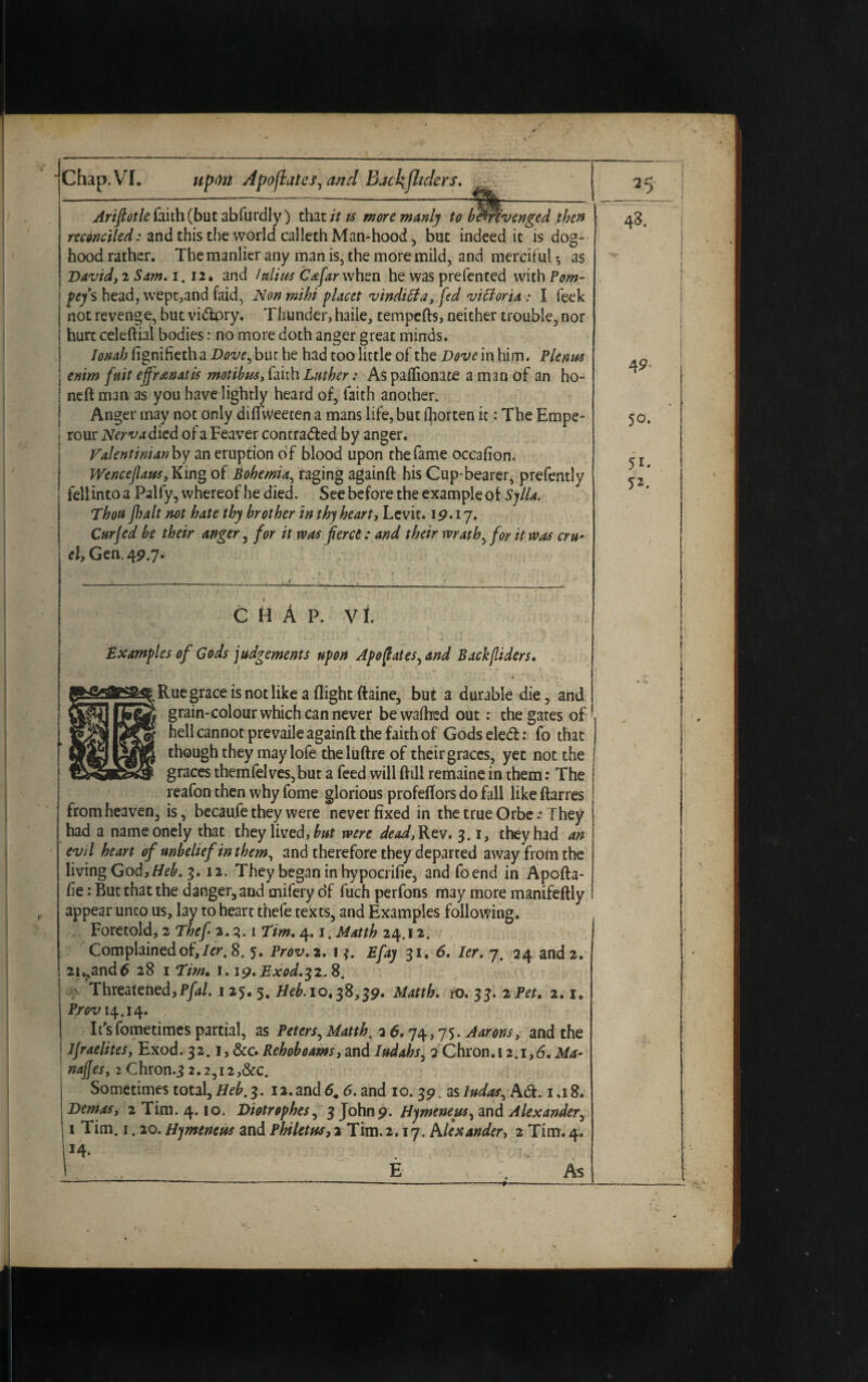 Arifiotle faith (but abfurdly) that it is more manly to be'trfvenged then reconciled: and this the world calleth Man-hood , but indeed it is dog- hood rather. The manlier any man is, the more mild, and mercif ul *, as David,2 Sam. i. Hi and /alius Co:far when he was pre fen ted with Pom- pefs head, wept,and faid, Non mihi placet vinditfa, fed vitioria : I leek not revenge, but vi<5lpry. Thunder, haiie, tempefts, neither trouble, nor hurt celeftial bodies: no more doth anger great minds. Ionah fignifietha Dove, buc he had too little of the Dove in him. Plenus enim fuit effranatis motibus, fairh Luther: As paflionate a man of an ho- neft man as you have lightly heard of, faith another. Anger may not Only diflweeten a mans life, but Ihorten it: The Empe- rour Nerva died of a Feaver contracted by anger. Valentinian by an eruption of blood upon the fame occafion. Wenceflaus, King of Bohemia, raging againft his Cup-bearer, prefently fellintoa Palfy, whereof he died. See before the example of Sjlla. Thou fhalt not hate thy brother in thy heart, Levit. 19.17. Cur fed be their anger, for it was fierce: and their wrath, for it was cm* el, Gen. 49.7. C H A P. vl Examples of Gods judgements upon Apofiaies, and Backfliders. Rue grace is not like a flight ftaine, but a durable die, and grain-colour which can never bewaflred out: the gates of hell cannot prevaile againft the faith of Gods eleCt: fo that though they may lofe theluftre of their graces, yet not the graces themfelves,but a feed will ftili remaine in them: The reafon then why fome glorious profeflors do fall like ftarres from heaven, is, becaufe they were never fixed in the true Orbe .* They had a nameonely that they lived, but were dead, Rev. 3.1, they had an evil heart of unbelief in them, and therefore they departed away from the living God,Heb. 3. 12. They began in hypocrifie, andfoend in Apofta- fie: But that the danger, and mifery df fuch perfons may more manifeftly appear unco us, lay to heart thefe texts, and Examples following. Foretold, 2 Thef a. 3.1 Tim. 4. 1. Matth 24.12. Complained of, Ur, 8. 5. Prov. 2. 1 3. Efay 31, 6. ler. 7. 24 and 2. 2iv>and6 28 iTim, 1.19. Exod.^.S, •f Threatened,Pfal. 1 25. 5. Heb. 10,38,39. Matth. ro. 33. 2 Pet. 2.1. Prov 14.14. It’sfometimes partial, as Peters, Matth, 3 6.74,75. Aarons, and the Ifraelites, Exod. 32.1 Rehob earns, and Iudahs, 2 Chron.i 2.1,6. Ma¬ nages, 2 ChrOn-3 2.2,I2,&C. Sometimes total, Heb. 3. 12.and 6m 6. and 10. 39. zsludas, Ad. 1.18. Demos, 2 Tim. 4.10. Diotrophes, 3 John9. Hymeneus, and Alexandery 1 Tim. 1.20. Hymeneus and Phi let us, 2 Tim. 2,17. Alexander, 2 Tim. 4, *4.