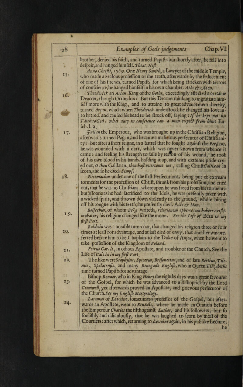 28 15 16. 17* 23. 24. Examples of Gods judgements Chap. VI. ip. 20. 21. 2 2, brother, denied his faith, and turned Papift: but (hortly after, he fell into defpair,and hanged himfelf. Theat. Hift. Anno chrifli, \ 569. One Henry Smithy a Lawyer of the middle Temple, who made a zealous profeffion of the truth, afterwards by the feducement of one of his friends, turned Papift; for which being ftricken with terrors of confcience,he hanged himfelf in his own chamber. Atfs dr CM on. Theodoick an ^/4».Kingofthe Goths, exceedingly aft'e&ed acertaine Deacon, t hough Orthodox: But this Deacon thinking to ingratiate him- fclf more with the King, and to attaine to great advancement thereby, turned Arian-, which when Theoderick underftood,he changed his love in¬ to hatred, and caufed his head to be ftruck off, faying : If he kept not his Faith to God, what duty in conference can a man exp til from him1 Eu- feb.l. 2. full an the Emperour, who was brought up in the Chriftian Religion, afeerwards turned Pagan,and became a malicious perfecutor ofChiiftiani- I ty •• but after a ihort reigne, in a battel that he fought againft the Per [tans, | he was wounded with a dart, which was never known from whence it j came: and feeling his ftrength to faile by reafon of his wound, he took ! of his own blood in his hands, holding it up, and with extreme pride cry- ed out, 0 thou Galilean, thou hafi overcome me , calling Chn&GaliUan in fcorn,andfohedied. Simpf Ntcomachus under one of the firft Perfections, being put to extream torments for the profeflion of Chrift, ihrunk from his profeflion) and cried out, that he was no Chriftian*, whereupon he was freed from his torments: but^floone as he had facrificed to the Idols, he was prefently taken with a wicked fpirit, and thrown down violently to the ground, where biting off his tongue with his teeth, he prefently died. A ffs dr Mon. Bolfechus, of whom Be\a writeth, rehgionem epheme/am habere exifli- mabatur, his religion changed like the moon. See the Life of Beza in my firjl Part. Baldwin was a notable turn-coat, that changed his religion three or four times at leaft for advantage, and at laft died of envy, t hat another was pre: ferred before him to be Chaplain to the Duke of Anjou0 when he went to take pofleflion of the Kingdom of Poland. Petrus Care //,an odious Apoftate, and troubler of the Church. See the Life o f Calvin in myfrfl Part. 1 he like wereStaphylus, Sptcerus, Brifonctt us,and of late Berttus, Tile- nus, Spalatenfts, and many Benegado Enghjhj who in Queen Elizabeths time turned Papiftsfor advantage. Bifhop Bonner^who in King Henry the eighths days was a great favourer of the Gofpel, for which he was advanced to a Biflioprick by the Lord Cromwell, yet afterwards proved an Apoftate, and grievous perfecutor of the Church.S^ my Englijh Martyrology. Latomus of LovainOy fometimesaprofeflor of the Gofpel, but after¬ wards an Apoftate, went to Bruxds, where he made an Oration before the Emperour Charles the fifth againft Luther, and his followers, but fo foolifhly and ridiculoufly, that he was laughed to fcorn by moft of the Courtiers: after which, returning to Lovaine again, in his publike Left ure, he
