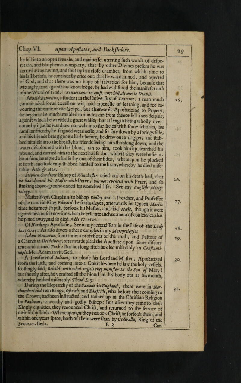 he fell into an open frenzie, and madneffe, uttering fuch words of defpe- ration, and blafphemous impiety, that by other Divines prefent he was carried away raving, and fhut up in a clofe chamber, from which time to his laft breath, he continually cried out, that he was damned, and reje&ed of God, and that there was no hope of falvation for him, becaufe that wittingly, and againft his knowledge, he had wichftood the manifeft truth ofrthe Word of G od. SenarcUas in epift. ante hijl.de morte Diazii. ArnoldBomeliits^aftudent in the Univerfity of Lovaine, a man much commended for an excellent wit, and ripenefte of learning, and for fa¬ vouring the caufe of the Gofpel, but afterwards Apoftatizing to Popery, he began to be much troubled in minde,and from thence fell into defpair’ againft which he wreftleda great while? but at length being wholly over¬ come by it, as he was drawn to walk into the fields with fome fcholars, his familiar friends, he feigned wearineffe, and fo fate down by a fprings fide, and his friends being gone a little before, he drew out a dagger, and ftab- bed himfelf into the breaft? his friends feeing him fhrinking down, and the water difcoloured with his blood, ran to him, took him up, fearched his wound, and carried him to the next houfe : but whileft they werebufie a- bout him, he efpied a knife by one of their fides, whereupon he plucked it forth, and fuddenly fhbbed himfelf to the heart, whereby he died mife- rably. A fls & Mon. Stephen Gardiner Bifhopof Winchejler cried out on his death-bed, that be had denied his Majler with Peter, but not repented with Peter, and fo {linking above-ground ended his wretched life. See my Englifb Marty- rology. ■ Matter Wefi, Chaplain tobifhop Ridley > and a Preacher, and ProfefTor of the truth in King Edward the fixrhs dayes, afterwards in Queen Maries time he turned Papift, forfook his Matter, and faid Mage, though it were again tt his confciencerfor which he fell into fuch torment of conference that he pined away,and fo died. A 3s & Mon. Of Hardings Apoftafie, See in my fecond Part in the Life of the Lady lane Gray : As alfo divers other examples in my Martyrologies Adam Neucertts, fometimes a profeffour of the truth, and Paftour of a Church in Heidelberg, afterwards plaid the Apoftate upon fome difeon- tent,and turned Lurk : But notlong after,he died miferably in Conftanti- wp/*.Mel.Adam.invit.Gerl, A Treafurerof Iutians, to pieafe his Lord and Matter, Apoftatized from the faith, and coming into a Church where he faw the holy veflels, fcoffingly faid, Behold^ with what vejjels they mini per to the Son of Mary ! but fhortly after,he vomited all the blood in his body out at his mouth* whereby he died miferably. Theod.L.3. During the Heptarchy of the Saxons in England, there were in Nor¬ thumberland two Kings, Oftruh, and Eaufride, who before their coming to : the Crown, had been inftru&ed, and trained up in the Chriftian Religion j by Paulinas, a worthy and godly Biihop: But after they came to their i Kingly dignities, they renounced Chrift, and returned to the fervice of j their filthy Idols: Whereupon,as they forfook Chrift,he forfook them, and within one years fpace,bothof them were flam by Cedwalla, Kine of the Britaines. Beda._ E 3 Car-