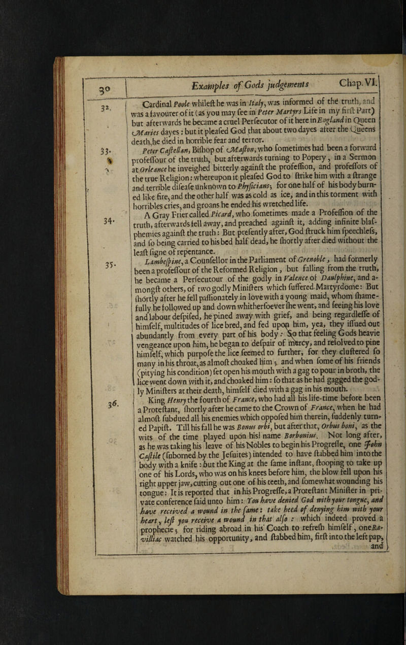 9° 34- 35- 36- Cardinal Poole whileft he was in Italy, was informed of th£ truth, and was a favourer of it (as you may fee in Peter Martyrs Life in my firft Part) but afterwards he became a cruel Perfecutor of it here in England, in Queen CMaries dayes: but it pleafed God that about two dayes after the Queens death,he died in horrible fear and terror. Peter CaftelUn, Birtiop of CM aft on, who fometimes had been a forward profefTour of the truth, but afterwards turning to Popery, in a Sermon at Orleance he inveighed bitterly againft the profeflion, and profeffors of the true Religion: whereupon it pleafed God to ftrike him with a ftrange and terrible difeafe Unknown to Phyftcians, for one half of his body burn¬ ed like fire^ and the other half was as cold as ice, and in this torment with horribles cries, and groans he ended his wretched life. A Gray Frier called Picard, who fometimes made a Profeflion of the truth, afterwards fell away, and preached againft it, adding infinite blaf- phemies againft the truth: But prefently after, God ftruck him fpeechlefs, and fo being carried to his bed half dead, he fhortly after died without the leaft figne of repentance. ' , Lambeftine, a Counfellor in the Parliament of Grenoble, had formerly been a profefTour of the Reformed Religion, but falling from the truth, he became a Perfecutour of the godly in Faience of Daulfhine, and a- mongft others, of two godly Minifters which fuffered,Martyrddme: But fhortly after he fell paflionately in love with a young maid, whom fhame- fully he followed up and down whitherfoever (he went, and feeing his love and labour defpifed, he pined away with grief, and being regardlefle of himfelf, multitudes of lice bred, and fed upop him, yea, they ifluedout \ abundantly from every part of his body: So that feeling Gods heavie vengeance upon him, he began to defpair of mercy, and reiolvedto pine himfelf, which purpofe the lice feemed to further, for they clufiered fo many in his throat, as almoft choaked Ifim and when feme of his friends (pitying his condition) fet open his mputh with a gag to pour in broth, the lice went down with it, and choaked him: fo that as he had gagged the god¬ ly Minifters at their death, himfelf died with a gag in his mouth. King Henry the fourth of France, who had all his life-time before been aProteftant, fhortly after he came to the Crown of France, when he had almoft fubdued all his enemies which oppofed him therein, fuddenly turn¬ ed Papift. Till his fall he was Bonus orbi, but after that, Orbus boni, as the wits of the time played upon his) name Borbonius. Not long after, as he was taking his leave of his Nobles to begin his Progrefle, one ?ohn Caftile (fuborned by the Jefuites) intended to have ftabbedhim in to the body with a knife : but the King at the fame inftant, ftooping to take up one of his Lords, who was on his knees before him, the blow fell upon his right upper jaw,cutting out one of his teeth, and fomewhat wounding his tongue: It is reported that inhisProgrefiie,aProteftantMinifter in pri¬ vate conference faid unto him: Ton have denied God with your tongue, and have received a wound in the fame: take heed of denying him with your heart, left you receive a wound in that alfo : which indeed proved a prophecie*, for riding abroad in his’Coach to refrefb himfelf, one&r- villiac watched his opportunity, and ftabbed him, firft into the left pap, and