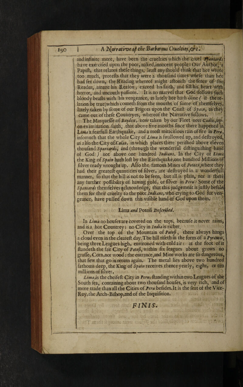 | A Narrative of the Barbarous Cruelties jtirc. j and infinite more, have been the cruelties which the cruel Spaniards have exercifed upon the poor, naked,innocent peopleOur Author, a Papid, that relates thefe things, lead any fhould think that hee wrote too much, proteds that they were a thoufand times w'orfe than hee had fet down, the Reading whereof might aftonifh the fence of the Reader, amaze his Reaion, exceed his faith, and fill his heart ;With horror, and uncouth paffions. It is no marvel that God follows fuch bloody beads with his vengeance, as lately hee hath done ( if the re¬ lation be true)which cometh from the mouths of fome of themfelves, lately taken by fome of our Frigots upon the Coad of Spain, as they came out of thefe Country es, whereof the Narrative follows. TheMarqueffe of Bajdex, now taken by our Fleet neer cW/;s,up- on examination faith, that above five months fince there happened in Lima a fearfull Earthquake, and a mod miraculous rain of fire in Peru, infomuch that the whole City of Lima is fwallowed up, and dedroyed, as alfo the City otLulao, in which places there perifhed above eleven thoufand Spaniards, and (through the wonderful didinguifhing hand of God ) not above one hundred Indians. In the City of Lima the King of Spain hath lod by the Earthquake,one hundred Millions of filver ready wrought up. Alfo the famous Mines of Potozi,where they had their greateft quantities of filver, are dedroyed in a wonderfull manner, fo that the hill is not to be feen, but all is plain, nor is there any further poffibility of having gold, or filver in Peru: Some of the Spaniards themfelves^'knowledge, that this judgement is judly befaln them for their cruelty to the poor Indians, who dying to God for ven¬ geance, have pulled down this vifible hand of God upon them. Lima and Potofi Dejcribed. ..  j In Lima no houfes are covered on the tops, becaufe it never rains, and is a hot Countrey: no City in India is richer. Over the top of the Mountain of pQtoji, there always hangs a cloud even in the cleared day .The hill rifeth ih the form of a Pyrdmis, being three Leagues high, environed with cold air: at the foot of it dandeth the fair City of Potofi, within fix leagues about grows no grade, Corn,nor wood: the entrance,and Mine works are fo dangerous, that few that go in return again. The metal lies above two hundred fathoms deep, the King of Spain receives thence yearly, eight, or ten millions of filver. LimaM thecheifed City in JPeru, danding within two Leagues of the South fea, containing about two thoufand houfes, is very rich, and of more trade than all the Cities of Peru befides.lt is the feat of the Vice- Roy,the Arch-Bifhop,andof the Inquifition. FINIS.