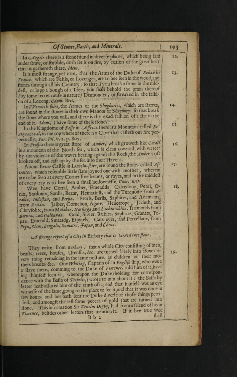 In ^Argile there is a ftone f<kmd in diverfe places, which being laid under ftraw, or ftubble, doth fet it on fire, by reafon of the great heat that it gat here th there, idem. It is moft ftrange,yet true, that the Arms of the Duke of Bohan in France, which are Fufils,or Lozenges, are to bee feen in the wood,and Hones through all his Country .• fo that if you break a ftone in the mid- deft, or lopp a bough of a Tree,, jrou ’fhall behold the grain thereof (by fome fecretcaufe in nature) Diamonded, qr ftreaked in the fafhi- on of a Lozeng. Camb. B rit* In Warwick-/hire, the Armes of the Shugburies, which are ftarres, are found in the (tones in their own Manour of Shugbury-, fo that break the ftone where you will, and there is the exadt falhion of a ftar in the end of it. Idem, I have fome of thefe (tones. In the Kingdome of Fefte in ^Africa there is a Mountain called Be- niguazeval, in the top whereof there is a Cave that cafteth out fire per¬ petually, Pur. Pil, v. 2. p. 807. L In Frufjia there is great (tore of Amber, which groweth like CorM* 1 in a mountain of the North fea, which is clean covered with water, by the violence of the waves beating againft this Rock,the Amber is oft broken off, and caft up by the fea into their Havens. About B ever Caftle in Lincoln-jbire, are found the ft ones called AJ- troites, which refemble little ftars joy ned one with another, w^rein are to be feen at every Corner five beams, or rayes, and in the middeft of every ray is to bee feen,a fmall hollowneffe. Cam. Brit• Wee have Corral, Amber, Emeralds, Calcedony, Pearl, O- nix, Sardonix, Sardis,Bezar, Hemathift,and theTurquoife from A* rabid' Indoftan, and Perfta. Pearls, Berils, Saphires, and Adamants, from Zeilan. Jafper, Cornelion, Agate, Heliotrope , Jacinth and Chryfolite, from Malabar, Narftnga,and Cochin-china. Diamonds riom Borneo, and Gulkunda. Gold, Silver, Rubies, Saphires, Granats, To¬ paz, Emerald, Smaradg, Efpinels, Cats-eyes, and Porcellane, from Pegu, Siam, Bengala, Sumatra, Japan, and China. f range report of a City in Barbary that is turned wt0 ftone. They write from Barbary , that a whole City confiding of men, [Is trees, houfes, Utenfils,&c. are turned lately into (tone: e- V • • • 1 r _ /T_/-V11I OT f ViPir ITIO— ftone. This information Mr Keneim uigoy, iuu Florence, befides other letters that mention it. B b 2 If it bee true wee fhall