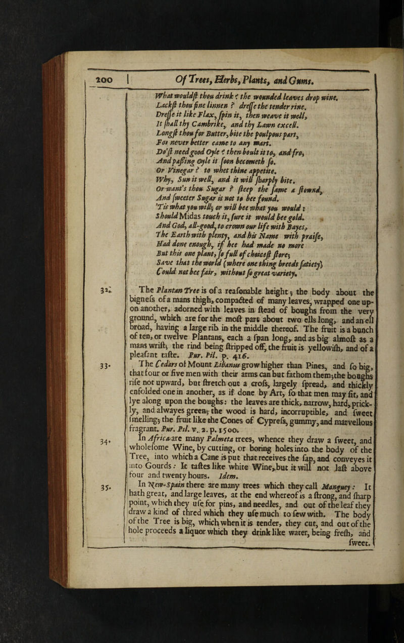 f what wouldfi thou drink < the wounded leaves drop wine. Lackft thou fine linnen ? dreffethe tender rine. Drefie it like Flax,fpin it, then weave it welly It (hall thy Cambrike, and thy Lawn excell. Longfi thou for Butter, kite the peulpous part. For never better came to any mart. I Moft need good Oyle ? then boult it toy andfro, ! Andpafting Oyle it foon becometh fo. Or Vinegar l to whet thine appetite. Why, Sun it well, and it will jharply bite. Or want’s thou Sugar ? fieep the fame a ftownd. And (wetter Sugar is not to bee found. ’Tis what you will; or will bee what you would: Should Midas touch it, fure it would bee gold. And God, all-good, to crown our life with Bayes, The Barth with plenty, and his Name with praife, Mad done enough, if hee had made no more But this one plant, Jofull of choiceft ft ore-. Save that the world (where one thing breeds fatietf) , Could not bee fairr without fo great variety. 33* 34* 3* The PlantanTree is of a reafonable height *, the body about the bignefs of a mans thigh, compacted of many leaves, wrapped one up¬ on another, adorned with leaves in ftead of boughs from the very ground, which are for the moft part about two ells long, and an ell broad, having a large rib in the middle thereof. The fruit is a bunch of ten, or twelve Plantans, each a fpan long* and as big almoft as a manswriil* the rind being Gripped off, the fruit is yellowifh, and of a plcafant tafte. Fur. Pil. p. 416. The Cedars of Mount Libanus grow higher than Pines, and fobig, that four or five men with their arms can but fathom them^the boughs rife not upward, but ftretch out a crofs, largely fpread, and thickly enfolded one in another, as if done by Art, fo chat men may fit, and lye along upon the boughs: the leaves are thick, narrow, hard,prick- = ly, and alwayes green? the wood is hard, incorruptible, and fweet i melling? the fruit like the Cones of Cyprefs, gummy, and marvellous fragrant. Fur. Ptl. v. a. p. 15004 In Africa are many Falmcta trees, whence they draw a fweer, and wholefome Wine, by cutting, or boring holes intothe body of the Tree, into which a Cane is put that receives the fap,and conveyesit i mto Gourds: k tafteslike white Wine*but it will not Jaft above four and twenty hours, idem. In Tgew-Spain there are many trees which they call Manguey: It hath great, and large leaves, at the end whereof is a ftrong,°and fharp point, which they ufefor pins, and needles, and out of the leaf they draw a kind of thred which they ufemuch to few with. The body of the Tree is big, which when it is tender, they cut, and out of the hole proceeds a liquor which they drink like water, being frefh, and fweet. (