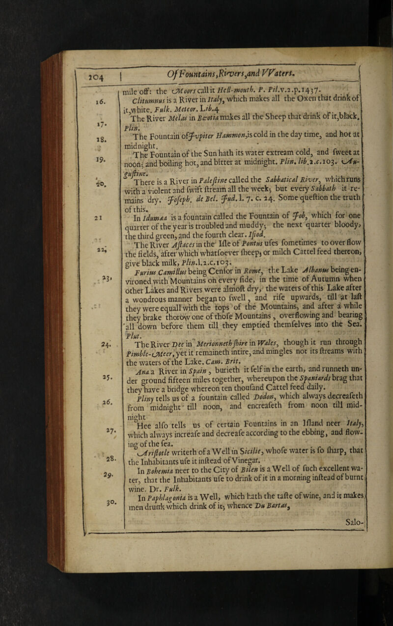 204 Of Fountains footers,and VFaters. 16. i7- 18. 19. 21 22« a3, 24^ 35. 25. 27. 28. 29- 30. mile offi the CSWoors c*lHit He ll-moutb. P. P//.v.2.p.i437* >( Cliutmnus is a River in Italy, which makes all the Oxen that drink of it,white. Fulk. Meteor. L/^.4 ' , The River in Bteotia makes all the Sheep that drink of it,black. The Fountain off'vpiter Hammo/t^s cold in the day time, and hot at m The ^Fountain of the Sun hath its water extream cold, and fweet at noon*, and boiling hot, and bitter at midnight. Plin. lib.i.c.io3. guftine. * There is a River in Pale fine called the Sabbatical River, whichruns with a violent and fwiftftream all the week* but every Sabbath it re¬ mains dry. fafeph. de Bel. fad. 1. 7. c. 24. Some queftion the truth ° tnidumaa is a fountain called the Fountain of fab, which for one quarter of the year is troubled and muddy* the next quarter bloody, the third green, and the fourth clear. Ifiod. The River jfiaces in the Ifle of Pontus ufes fometimes to over flow the fields, after which whatfoever fheep* or milch Cattel feed thereon, | give black milk, Plin.I.2.C.103. Turin* Camillu* being Cenfor in Rome, the Lake ytIbanrn being en¬ vironed with Mountains on every fide, in the time of Autumn when other Lakes and Rivers were almoft dry, the waters of this Lake after a wondrous manner begafito fwell, and rife upwards, till at laft they were equal! with the tops of the Mountains, and after awhile they brake thorow one of thofe Mountains, overflowing and bearing ^11 down before them till they emptied themfelves into the Sea. The River Dee in Merionnethjhire in Wales, though it run through Pimble-oweer, yet it remaineth intire, and mingles not itsffreams with the waters of the Lake. Cam. Brit. l jina a River in Spain, burieth itfelf in the earth, and runneth un¬ der ground fifteen miles together, whereupon the Spaniards brag that they have a bridge whereon ten thoufand Cattel feed daily. Pliny tells us of a fountain called Dodon, which always decreafeth from midnight' till noon, and encreafeth from noon till mid- niaht °Hee alfo tells us of certain Fountains in an Ifland neer Italy, which always increafc and decreafe according to the ebbing, and flow¬ ing of the fea. . riptle writeth of a Well in Sicilie, whofe water is fo fharp, that the Inhabitants ufe it inftead of Vinegar. In Bohemia neer to the City of Bilen is a Wed of fuch excellent wa¬ ter, that the Inhabitants ufe to drink of it in a morning inftead of burnt wine= Dr. Fulk. . In Pafhlagonia is a Well, which hath the tafte of wine, and it makes, men drunk which drink of it* whence Du Bart as, Salo-