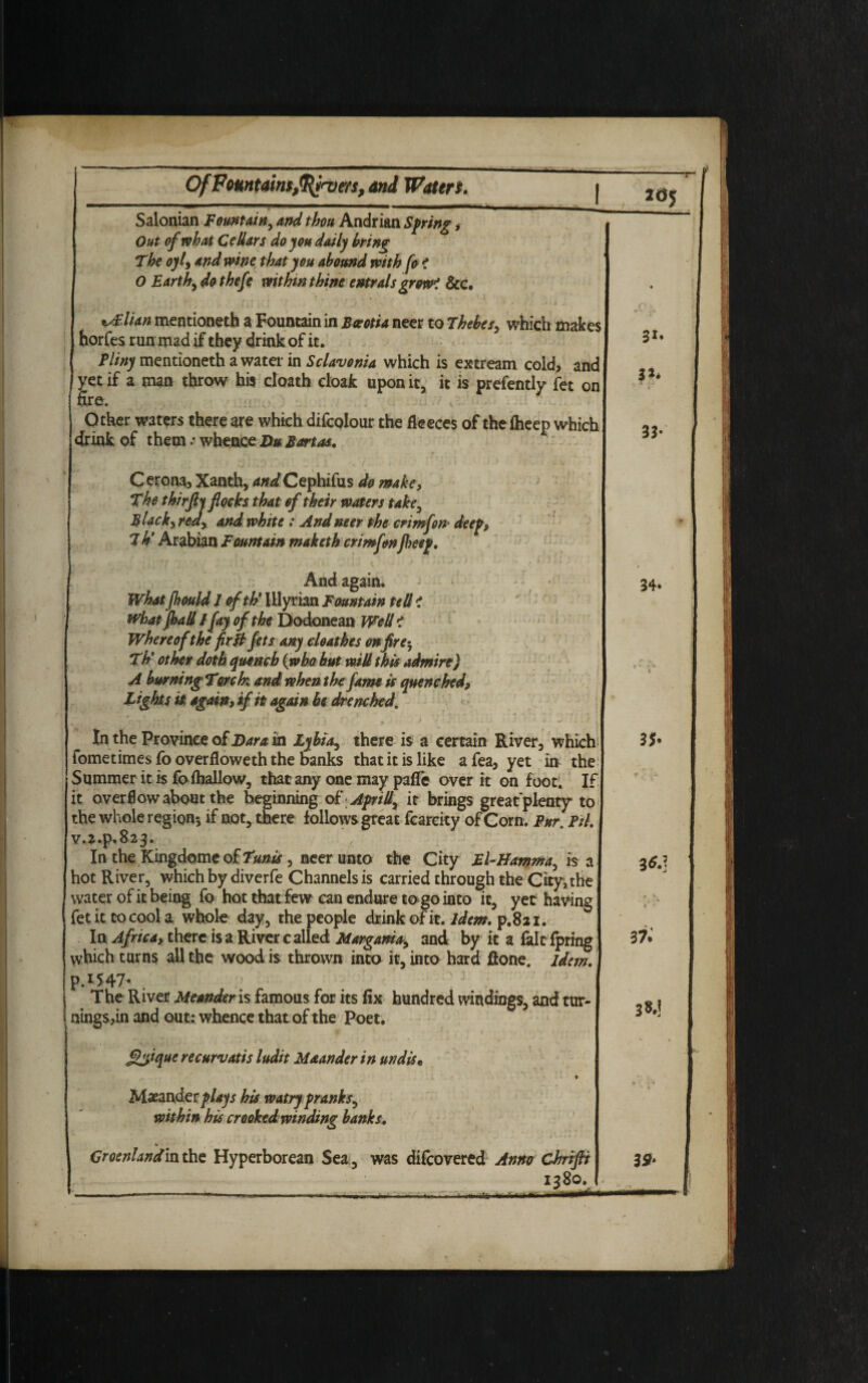 Salonian Fountain, and thou Andrian Spring, Out of what Cellars do you daily bring Of Fountain*,Qtyrvtfs, anj Waters. I 2«5 The oyl, and wine that you abound with fo i 0 Earth, do thefe within thine e»tralsgrow< See. i^.lian mentioneth a Fountain in Beotia neer to Thebes, which makes horfes run mad if they drink of it. Pliny mentioneth a water in Sclavonia which is extream cold, and yet if a man throw his cloath cloak upon it, it is prefently fet on fire. < Other waters there are which difcolour the fleeces of the Iheep which drink of them; whence Du Bart as. Cerona, Xanth, and Cephifus do make. The thirflj flocks that of their waters take, Black, red, and white: And neer the crimfon* deep, 7h’ Arabian Fountain maketh crimfonfl>eep. what Jhad / fay of the Dodonean Well t Where of the fir ft Jets any cleat hes on fire-, Th' other doth quench (who but will this admire) A burning Torek and when the fame is quenched, Tights it, again, if it again he drenched. I • 0 % 9 ( *  . ■» . . - - • * ; * ! In the Province of Dara in Lyhia, there is a certain River, which fometimes fo overfloweth the banks that it is like afea, yet in the Summer it is fo (hallow, that any one may paffe over it on foot. If it overflow about the beginning o£ Apr ill, it brings greatplenty to the whole region*, if not, there follows great fcarcity of Corn. Fur. Pil. v.j.p.82^* In the Kingdomc q£Tunis , neer unto the City El-Hamma, is a hot River, which by diverfe Channels is carried through the City,the water of it being fo hot that few can endure to go into it, yet having fet it to cool a whole day, the people drink ofit. idem, p.821. In Africa, there is a River called Margama, and by it a fait fpring which turns all the wood is thrown into it, into hard ftone. idem. p.iS47- . . . : j ; J | The River Meander is famous for its fix hundred windings, and tur- t nings,in and out: whence that of the Poet. ! ) < » gyique recurvatis ludit Maander in undis« St. 3»* 33* / 34* t 35. » - .'4 3 6.] Maeanderplays his watry pranks.