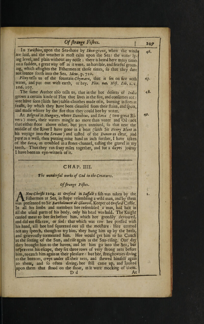 ! I Of ftrange Fifthes. | In Yorkfhire,upon the Sea-fhore by Sken-gravc% when the winds ate laid, and the weather is moll calm upon the Sea: the water ly¬ ing level, and plain without any noife : there is heard here many times on a fudden, a great way off as it were, an horrible, and fearful groan¬ ing, which affrights the Fifhermenat thofe times, fo that they dare Jnotlaunce forth into the Sea. Idem, p.720. Pliny tells us of the fountain chymara, that is fet on fire with water, and put out with earth, or hey. Plin. nau ‘Hift. Ltb. 2, c. i 106. 107. The fame Author alfo tells us, that in the hot deferts of India grows a certain kinde of Flax that lives in the fire, and confumes not : wee have feen (faith hee) table-cloathes made of it, burning in fires at feafts, by which they have been cleanfed from their ffains, and fpots, and made whiter by the fire than they could bee by water. At Belgrad in Hungary, where Danubius, and Sava ( two great Ri¬ vers) meet, their waters mingle no more than water and Oil; not that either flote above other, but joyn unmixed, fo that near the middle of the River I have gone in a boat (faith Sir Henry Blunt in his voyage into the Levant) and tailed of the Danorv as clear, and j pure as a well-, then putting mine hand an inch further, I have t(iken of the Sava, as troubled as a ftreet-channel, tailing the gravel in my teeth. Thus they ran fixty miles together, and for a dayes joifrny I have been an eye-witnefs of it. ■■ 1 ^5. 49- CHAP. IIII. the wonderful works of God in the Creatures. k i \ Kj ' . • ' ANno Chrifit 1204. at Ore ford in Suffolk a fifh was taken by the Fifhermen at Sea, in lhape refembling a wild man, and by them was prefented to Sir Bartholomew de Glanvtl, Keeper of Oreford Caftle. In all his limbs and members heerefembled a man, had hair in all the ufual parts of his body, only his head was bald. The Knight cauled meat to bee fet before him, which hee greedily devoured, and did eat filhraw* or fod: that which was raw hee preffed with his hand, till hee had fqueezed out all the moillure • Hee uttered not any fpeech, though to try him, they hung him up by the heels, and grievoully tormented him. Hee would get him to his Couch atthefetting of the Sun3 and rife again at the Sun-riling. One day they brought him to the haven, and let him go into the Sea, but toprevent his efcape, they fet three rows of very ftrong nets before him, to catch him again at their pleafure: but hee, llreightwaies diving to the bottom, crept under all their nets, and fhewed himfelf again l to them, and fo often diving, hee Hill came up, and looked l lupon them that Hood on the Ihoar, as it were mocking of them. \ ) D d At I offtrange Fifth, x. t