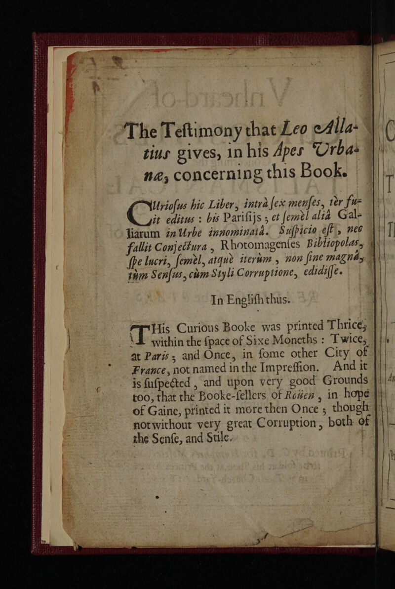 Sle hi hai aN Ea a MES TS) ea a ant lr aie le pa Nag LATE TE DRE DR Od a STEEDS RTT eT na Ree ant Sarg cetete tet tas ene oe cee so erer a: EN ~ oP Ban otre ee The Teftimony that Leo eAlla- tius gives, In his Apes ‘Urba: ne, concerning this Book. | bis Parifijs ; et femèl alia Gal, liarum in Urbe innominaia. Sufpicio eft, nee | fallit Conjectura , Rhotomagentes Bibliopolas, | fhe lucri, femèl, atque iterum , non fine magna thm Sen[us, cm Styli Corruptione, edidiffe. ( bein x hic Liber, intra [ex menfes, ter fu it editus : In Enelifh thus. ES Curious Booke was printed Thrice; \E within the fpace of Sixe Moneths : Twices: at Paris, and Once, in fome other City of France, not named inthe Impreffion. And it is fufpected , and upon very good Grounds too, that the Booke-fellers of Roden, in hope of Gaine, printed it more then Once ; though | notwithout very great Corruption, both of the Senfe, and Sule. iat Ha