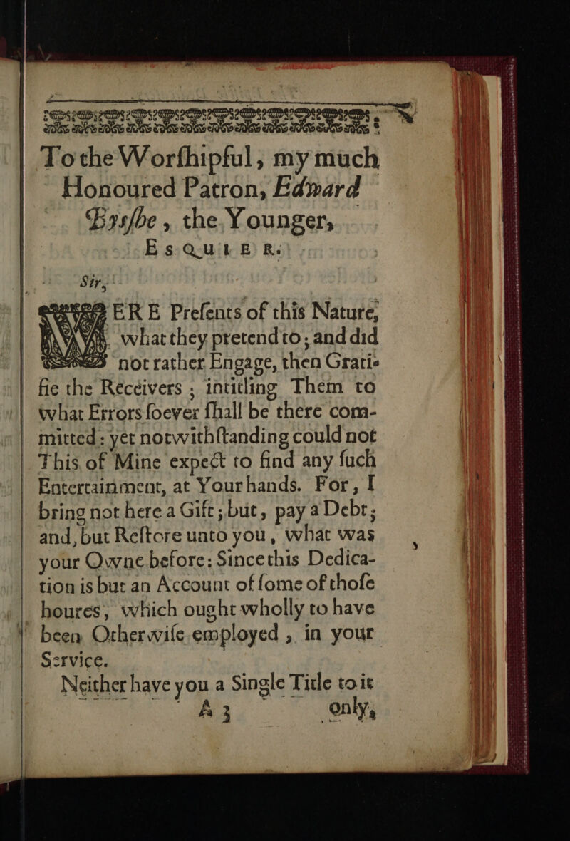 Tothe Worfhipful, my much Honoured Patron, Edward Bysfbe , the Younger, Es Quine Re) eevee ERE Prefents of this Nature, AVS. what they pretend to; and did SES not rather Engage, then Gratis fie the Receivers ; intitling Them to what Errors foever fhall be there com- | mitted: yer norwith{tanding could not _ This of Mine expect to find any fuch Entertainment, at Yourhands. For, I bring not here a Gift; but, pay aDebr; and, but Reftore uato you, what was your Qwne before: Since this Dedica- tion is but an Account of fome of thofe houres, which ought wholly to have | been Orherwile employed , in your Ssrvice. | Neither have you a Single Title toit ee ee Pe ne ee sas esse Fr MSS », 3 2 a eta A AOS E Las es: nS ape nes ORE Don RES Mt | | | 4 | 1 Al i ; : je { Û it |} i 4 | 5 | any j \ | 4 Hi | ve 4 À 1 i 1 4 t | + | + | 4 114 } her “ i : # 1. [A ! 4 3 3 SAP ENTER A né à