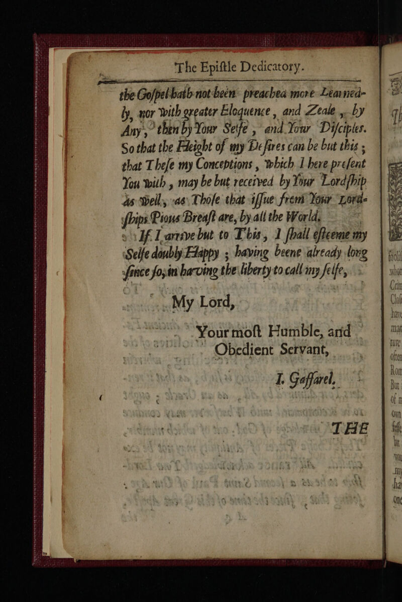——— The Epiftle Dedicatory. the Gofpel bath not been preachea more Learned- ly nor With greater Eloquence, and Zeale by Any,’ then by Your Seife , and Your Difciptes. So that the Fdeight of my De fires can be but this ; that Thefe my Conceptions | which 1 here prefent You with , may be but received by Your Lordfhip ds Well, as, Thole that iffue frem Your Lorde bips Pious Breaft are, by all the World, of Larivebut to This, 1 [bail éffceme my Selle doubly Etappy ; having beene already long fince fo,in having the liberty to call iny felfe, My Lord, Your moft Humble, and . _ Obedient Servant, I. Gaffarel, PONTS SFr Be CR pr a PTS eee — IAPR ESET ERE RES LE M EN ERTL LE LLANE ee ot et SRS TE D teen Darncet ter tert né me oe RS so ener atte ME SE