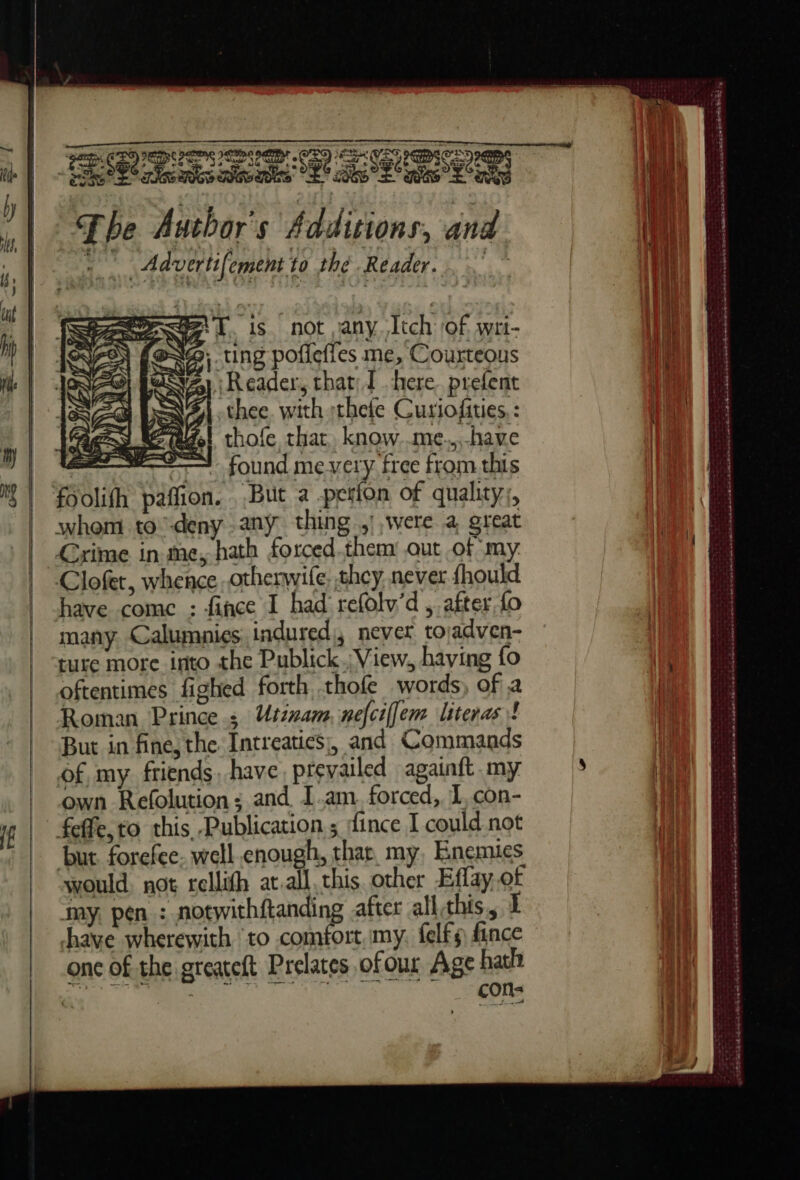 A ET RTT a OP SS TSO SN an à / Fee Pe RC SE RSS ks: SE Yas ns Diva 96 cits ne ne es Gwe The Author's Additions, and  Advertifement to thé Reader. not any Îtch of. wri- feNS: ting pofiefles me, Courteous ei : Reader, that: [here prefent AM DN thee, with thefe Curiofiries, : gas del thofe, that, know..me.,.-have ——e found mevery free from this foolifh paffion. But a -petlon of quality, whom to deny any thing. were a great Crime in me, hath forced.them out of my. have come : fince I had refolw’d ,. after fo many Calumpies indured,, never tojadven- ture more into the Publick.. View. having fo oftentimes fighed forth thofe words) of a Roman Princes Usénam, nefciffem literas! But in fine, the. Intreatics;, and Commands of my friends. have. prevailed againft my own Refolution: and. I.am. forced, L con- feffe,to this, Publication ; fince I could not but forefee. well enough, thar. my, Enemies would not rellith at.all this. other Effay of my, pen : notwithftanding after allthis, 1 have wherewith to comfort, my, felfs fince one of the greateft Prelates ofour Age hath 0) cons 2} oe “A CR any { Hit 4 a i, | M UNE (| tit? DRE ot Win à a) LA ; : py Lac Hy a H he 4 Tht 4 | 14 | a ag Nan): I vid yi See 4 | ies if 4 Bb 4 Wit | | { | % (ES 1] He) rd 3 4 ! ct nt 4 4 eee cé mi à het en ee ee ones Ee Oe Sk à dut SEE SOCIO A SR NBT Ee LASER eS ed où à |