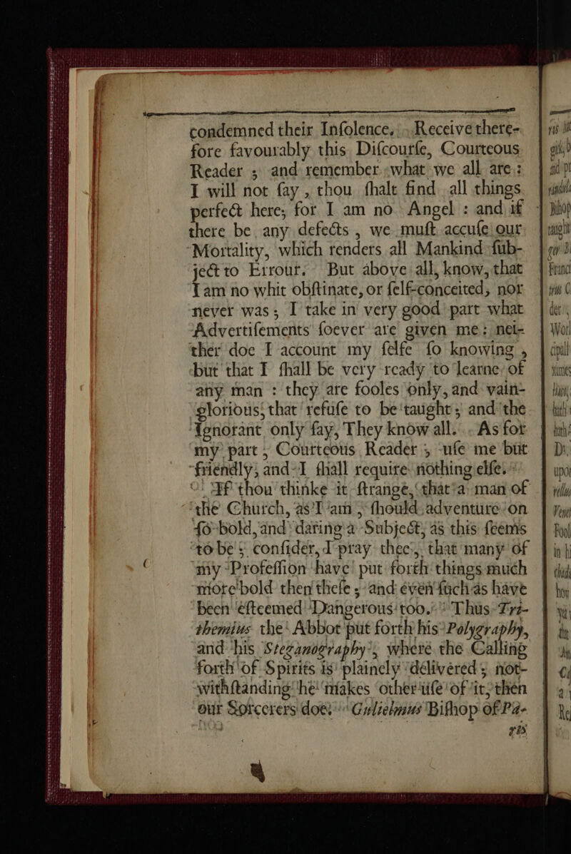 D = CEA dm ee RÉ oe pete td teeters da oe oS weer ann! serre COTES + Larsecerepesereéescsst we bras cessor Soc tt de à er condemned their Infolence.. Receive there- fore favourably this Difcourfe, Courteous Reader ; and remember what we all are): I will not fay , thou fhalt find all things perfect here; for I am no Angel : and if there be. any defects , we muft accufe our jectto Errour. But above all, know, that Tam no whit obftinate, or felfconceited, not never was; I take in very good part what Advertifements foever are given me; nel- ther doe I account my felfe fo knowing , but that I fhall be very ready to ‘learne: of any man : they are fooles only, and vain- glorious; that refufe to be’taught; andthe f{enorant only fay, They know all. . As fot my part ; Courteous Reader ; -ufe me but “friendly, and-T fhall require: nothing elfe. 0! Ff thow thinke it ftrange, Cthat'a: man of ‘the Church, à$T'am > fhould:adventure:on 46 bold, and dañing à -Subjeét, 4s this {eems ‘tobe $ confider, T'praÿ thec:, that many of my “Profeffion ‘have’ put forth things much more’bold then thefe ; and éventfuchas have been ‘efteemed ‘Dangerous: too./'? Thus-Tr3- themius the: Abbot put forth his?Polygraphy, and his Steganography’, where the Calling forth of Spirits is plainely ‘délivered ; not- withftanding he‘ makes other ule of “it; then our Sorcerers doe. Gulielmus Bifhop of Pa- re ee vi i ont, 0 he 0''Dl rca ee) bi Franc