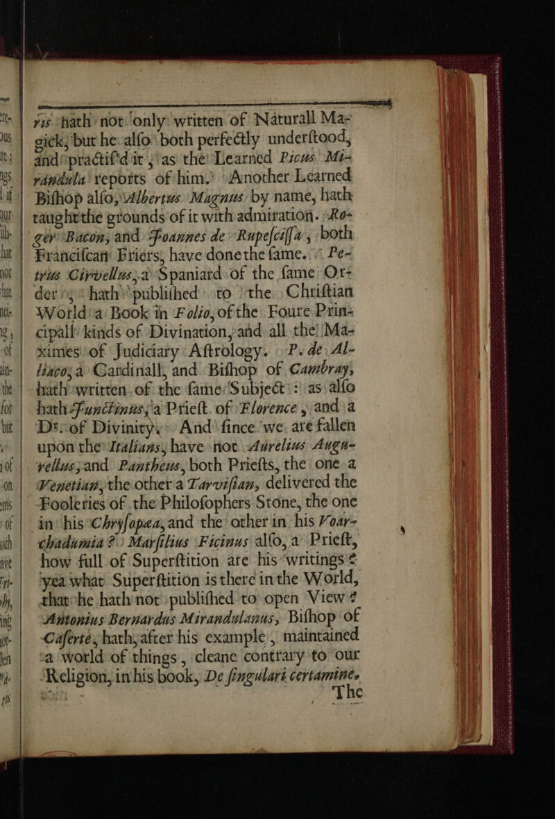 te. | js | tt | es. | TE Mm vis hath not ‘only: written of Naturall Ma- eick; but he alfo both perfectly underftood, and practif'd it’;'as the! Learned Picus' M- Bifhop alfo, Albertus Magnus by name, hath, taughrthe grounds of it with admiration. -Ro- Francifcati Briers, have donethe fame... Pe- wis Cirvellus;à Spaniatd of the fame Or- der 32 hath*publifhed to the Chriftian World'a Book in Folio, ofthe Foure Prin: cipall kinds of Divination,añd all the) Ma- xumes'of Judiciary Aftrology. : P. de: Al- lincosa Gardinall, and Bifhop of Cambray, hathowritten of the fame/Subjeét: : as alfo hath functinws;'ai Prielt. of Florence ; and a Dt of Divinity,- And’ fince we. are fallen upon the Italians, have not Aurelius Augu- Venetian, the other a Tarvifian, delivered the Fooleries of the Philofophers Stone, the one in his Chryfopea;and the other in his Voar- chadumia?) Marfilius Ficinus ao, a Prieft, how full of Superftition are his ‘writings € ‘yea what Superftition is there inthe World, thatohe hath not publifhed to open View # Antonius Bernardus Mirandulanus, Bifhop of Cafertes hathyafter his example , maintained a world: of things , cleane contrary to our Religion, inhis book, De fingulari certamine, en charkab eka Savana be swsetaseleeneseRee ART Re phn er aa En née ends de Dre SRI CA LATE SRR PTE LS LE CES = ee eee st EERE kak hed ng mb ie ed a ad ba ae Sarg dorment les antennae BAe TK à tied ESE SOE ENE 2: