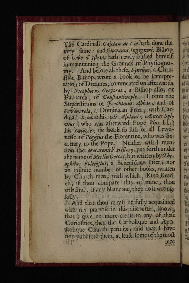 gore ~~ fhé Cardinall: Cajetan de Viahath; done the: very fame: and.Giovannt Ingegnert, Bifhop of Cabo d’ Iffriashath newly :bufied himfelf imaintaining the Grounds of Phyfiogno- my. . And beforeall thele, Synefius, a Chris ftian Bithop, wrote.a book-ofthe Interpre- ration of Dreames; commented on afterwards by: Nicephorus Gregoras ; à Bifhop alfo, ox Patriarch , of Conftantiaople. L.omit the Superftitions of foachimus) Abbas s\ and of Savdnarola, a: Dominican Frier, with Car- dinall: Bembus his, :Glz Afolani; <Æneas Syls ains (who was afterward Pope Pias 11) his Luereces the book fo full of all Lewd- nofle: of Poggius the Florentine, who was Se- crétaty, to.the\Rope.” Neither will I mens tion the: Macaronick Hiffory, put forth under the name of Merlin Coccat; but wiitten by:-The- ophilas: Foleñgins, a. Benedi@ine Fuer ; nor an infinite number of other books, written | by) Church-mem; with which, Kind Read- | er) if thou compare | this..of\mine 5, thou | avilt find ,.ifany blame me, they. do it wrongs fulbyso aig ey, Ha val ‘>i And that thou! mayit bé fully-aequainted with my purpofé in this;ditcourte', Knows, — that I give no more credit tox any: of thefe Curiofities then the Carholique and, Apo- | #tolique Chuvely permits sand that dohave | not: publifhed them, at leaft fomeoftheïhôft | nT | nice DDR D D BR EEE DO EL OGD TIT SIS BO Sei sys : : CRS TIS Se CPOE EMS Bee EDS eT a UE NS TE nr A re one tee es : . ~ SIRI ET + ee mens ee ee RUSSE ener some rte
