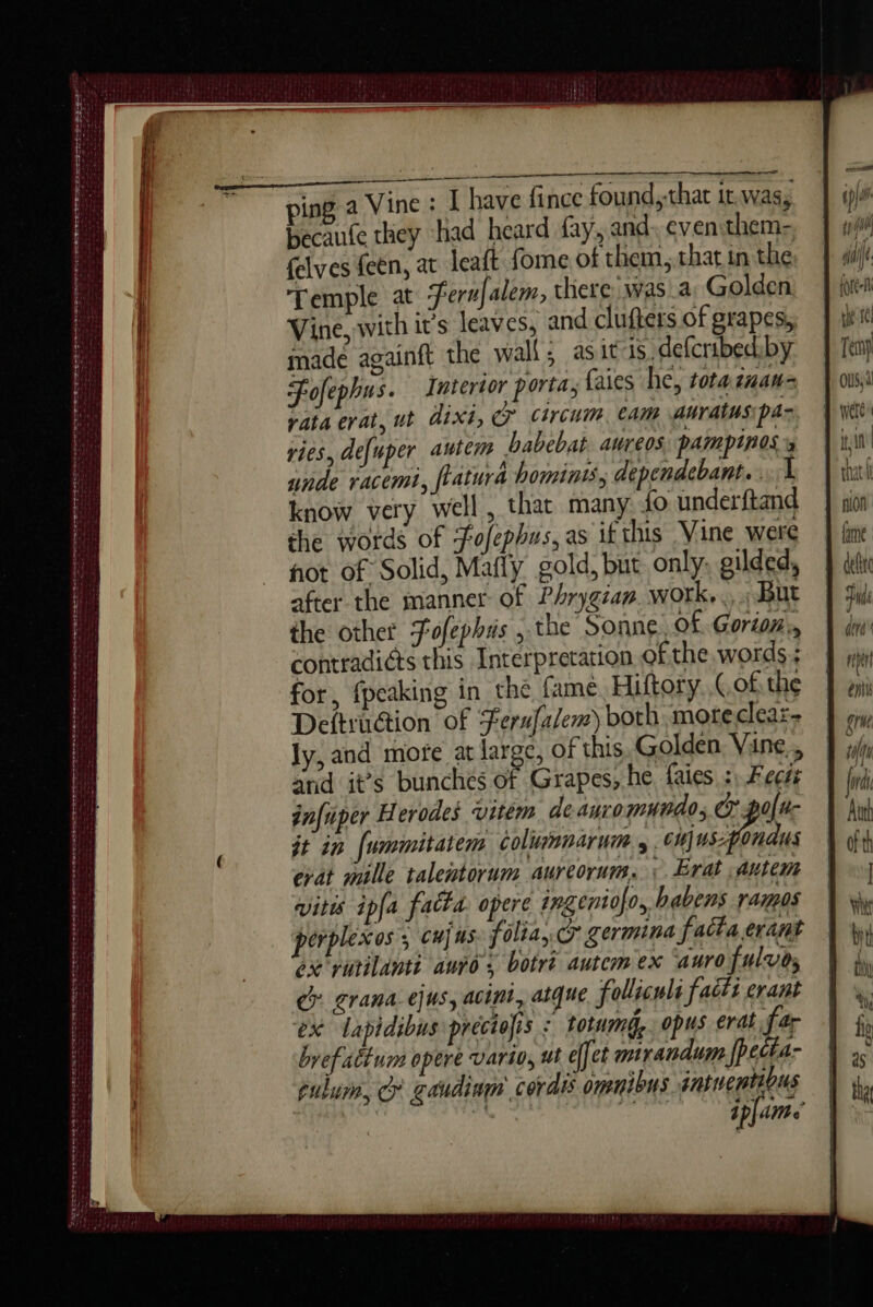 ee = os ing a Vine : I have fince found,that itwas, | ip) becaute they had heard fay, and: even them- | w/t felves feën, at leaft fome of them,.that in the fs): Temple at Ternfalem, chere was a. Golden | pen Vine, with it’s leaves, and clufters of grapes, | ti s made againft the wall; asit is defcribedby | Tey Fofephus. Interior porta, faies he, totaznan= |} oss vata erat, ut dit, cr circum eam auratusipan. 4 Vit vies, defuper autem babebat Aureos: PAMPINOS » i unde racemi, flatura hominis, dependebant...L | inh know very well, that many {0 underftand | sion the words of Fofephus, as if this Vine were | fine hot of Solid, Mafly gold, but only: gilded, À di after the manner of Phrygian. work... But | gud the other Fofephris , the Sonne, Of Gorton, | dr’ contradiéts this Interpretation ofthe words; J jin for, {peaking in the fame, Hiftory Gofthe | aii Deftruction of Ferufalem) both moteclear: J ony ly, and mote at large, of this Golden Vine, | 4 and it’s bunches of Grapes, he faies 7. Fec | frd infuper Herodes vitem deauromwndo; or golu- | hui it in {ummitatem colimnarum 4 6H) Us: ondus À th evat maille talentorum aureorum. 1 ÆErat autem | vitis ipfa fatta opere ingeniofo, habens ranges perplexos ; cu] us folia, Cr germina factaerant ox vurilanti auro s botri autcm ex ‘auro fulvos ce erana.ejus, acini, atque foliculi facts evant ex Lapidibus preciofis : totumd, opus erat. fe byefattum opere vario, ut effet mirandum fPecta- pulum, G gaudinm' cordis omnibus intuentious “i ipJam SO AE D OU TS OR NES TS SE ES D A RE LTTE IT De ert te tee pee meen es eee