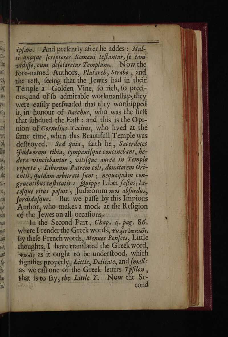 épfans. And prefently after he addes:: Mul- se quoque [créptores Romani teftantur, [e eam. | widiffe, cum defolaretur Templum.. Now the | fore-named ‘Authors, Plutarch, Strabo, and \} theoreft, feeing that the Jewes had in their it Témple a Golden Vine, fo rich, fo preci- ahi ousyand of fo admirable workmanthip; they Wit werercafily perfwaded that they worfhipped 1k it, in honour of Bacchus, who was the firft a that fubdued the Eaft : and this is the Opi- (4 nion! of Cornelins Tacitus, who lived atthe | fame time, when this Beautifull Temple was | deftroyed.' Sed quia, faith be, Sacerdotes Fudeorum tibia; tympanifque concinebant, he- deva vincichantur, vitifque aurea in Templo reperta ; Liberum.Patrem coli, domttorem Ort- entis’, quidam arbitrati [unt ; nequaquam con- gruentibus inftitutis: Quippe Liber feftos, le- tofqué ritus pofut Judæorum mos abfurdus, 1h fordidufque. But we pañfe by this Impious | Author, who makes a mock at the Religion of the Jewesonall. occafions. In the Second Part, Chap. 4. pag. 86. where I render the Greek words, #iadis émyorate, by thefe French words, Menues Penfees, Little | thoughts, I have tranflated the Greck word, va ‘inate as it Ought to be underftood, which | fignifiesproperly, Little, Delicate, and fmall: | as We call one of the Greek letters Ypjtlon , ae that isto fay, the Little. Y. Now the Se- : at rae A aoe cond ay : - SRE - es eS os : += casaraéadesrens RS » ne TEA PPÉRRN RP I EE ECTS EE OS OR RO rr ESS OST TE nT ee A D) Bone sr readers RE aS ee a NE re eee ee mans ree Se Se Sk ote BRET ER ok RUNES