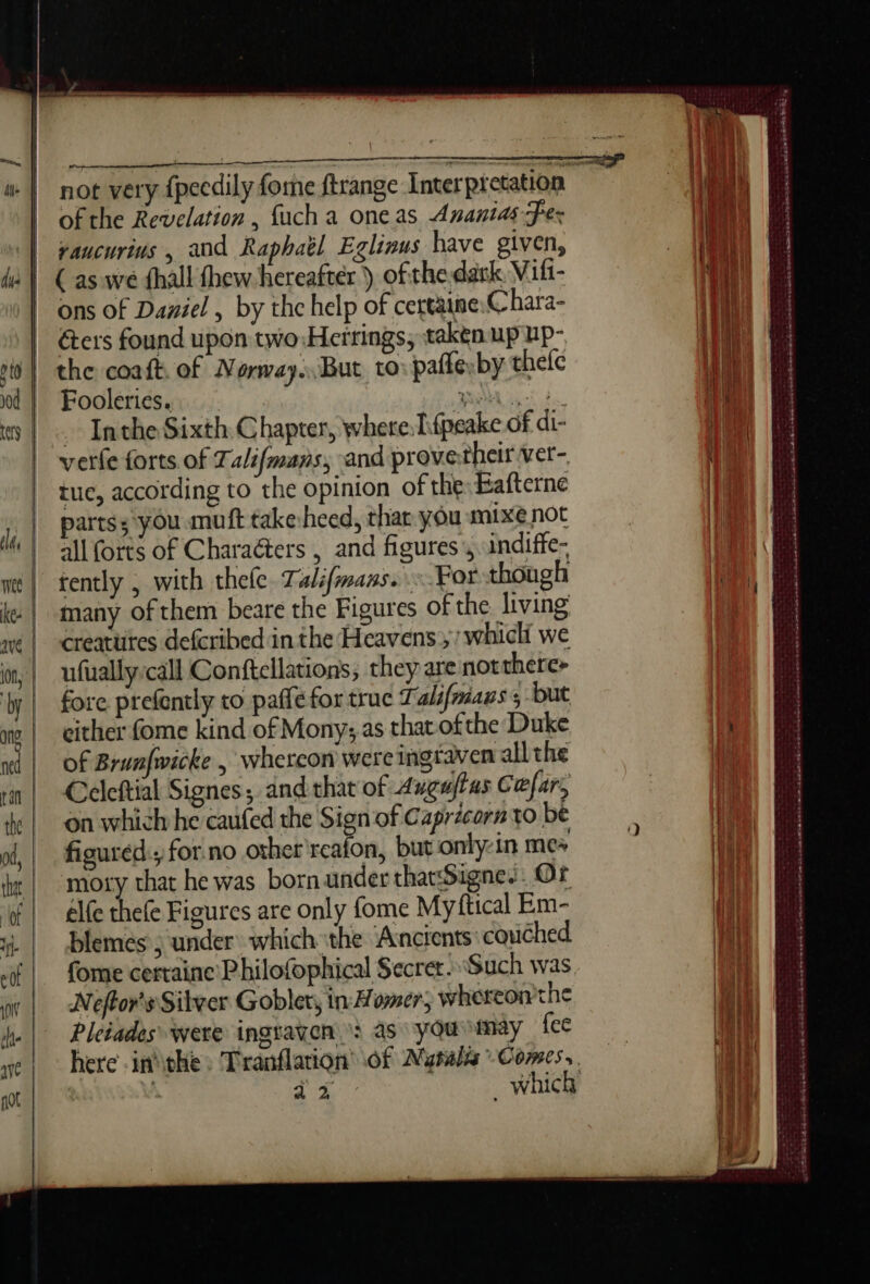 of the Revelation , fuch a oneas Ananias fer vaucurius , and Raphaël Eglinus have given, ( as we fhall thew hereafter ) of the dark Vifi- ons of Daniel , by the help of certaine:C hara- Gers found upon two Herrings, taken up up- the coaft. of Numvay. But to: paflerby thelc Fooleries. | ABA Gio! ds ~ Inthe Sixth Chapter, where: T{peake of di- verte forts of Talifmans, and provetheir vet- tue, according to the opinion ofthe:Eafterne partss you muft takeheed, thar you mixe not all forts of Charaéters , and figures, undiffe- tently , with thele. Talifmans. For though many of them beare the Figures of the. living Creatures defcribed in the Heavens, whicli we ufually:call Conftellations, they are notthere&gt; fore prefently to paffefor truc Talifmians ; but either fome kind of Mony; as that ofthe Duke of Brunfwicke | Whercon were ingraven all the Ccleftial Signes; andthat of Augujfas Cefar, on which he caufed the Sign of Caprécorn to be figured.; for no other realon, but only-in me+ ie pacecese ieee EE DRERRERR ES RE ET RP pee ee eu se EEE © oe yee tas Lanaodesinacesscasrentens WSS ny ee en re ot a BA