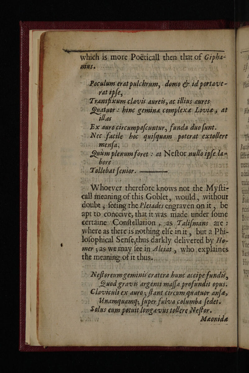en eee RL ne ee eee - LOE POEL ALE EE SS Ee Ow RED ie Ce MSS tS a A pr Lan ni HIUS « Poculumerat pulchrum, .domo &r. id portave- rat ipfe, | | \Transfixum clavis aureis, ac illius aures: Quatuor: binc gemine complexe: Lrvies at illas | AL Ex aurocircumpacuntur, funda duo funt. Nec facile hoc qui{quam poteratextollere mena’ ee Qu plenum foret : at Neftor nullo ipfelas bore: Tollebat feniar. :: Whoever therefore knows not the Myfti- call meaning.of this Goblet, would, without doubt 5 fecing the P/eiades cngraven onit , be apt to. conceive, that it was. made under fome certaine>\Conftellation ; as, Talifmans are : where as there is nothing elfeinit, but a Phi- _lofophical Senfe,thus darkly delivered by Ho- mer ,as.we may {ee in Aleéat., who .explaines the meaning-of it chus.. > Nefloreum gemints cratera hune aceipe funds, Quod gravis argent mala profundit opus. Claviculi ex aurez {lant circum quatuor anfa, Unamgquamg; {uper fulva columba fedet. Solus ena potuitlongavustollere Neftor. bl — Meonide