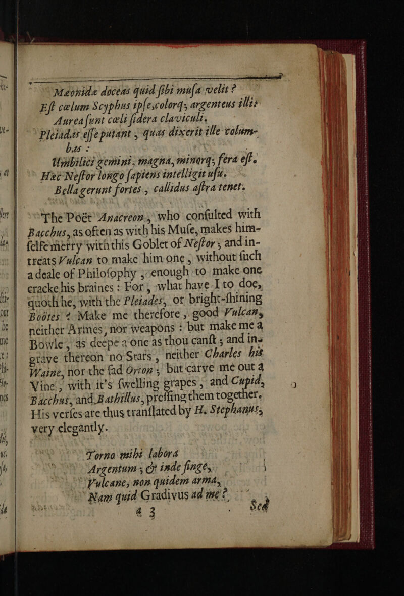 PU —— i | Maonide doceas quid fibi mufa velit? | pi | Effcælum Scyphus ip{e,colorq; argenteus ill; IN af Aureafunt cali fidera clavicult, ea | À Pleiadas effe purant , quas dixerit lle calum- 1 | | AS « i at Umbilici gemint: magna, minorg; fera eft. We 4 Hee Neffor longo [apiens intelliget uf. | | i | [| | Bellagerunt fortes, callidus aftra tenet. it $20] a | | Wi In | ë | | (lil my) The Poët Aracreon, who confulted with | | Bacchus,as often as with his Mufe, makes him- | Iga | | {clfemerry with this Goblet of Néffor ; and in- | treats Vulcan to make him one, without fuch | adeale of Philofophy j; enough to make one oe | cracke his braines : For, what have-I to doe, pu quoth he, with the Plesades, ot bright-fhining | Bootes ¢ Make me therefore , good Vulcan, x | neither Armes, nor weapons : but make me a | It | Bowie, as deepe 2 one as thou canft ; and ins | (| ptaye thereon no Stars, neither Charles hi { Waine, northe fad Orron ; but carve me out 4 | Wine. with it’s (welling grapes, and Cupid,” à 8 | Bacchus, and Bathillus, prefling them together. His verlesare thus tranflated by A, Stephauus, | very elegantly. (l hrs né LR ht en mm needs ee nn a EE GR Emo SAT En A SR ME Le Ent mn men à i, We | 8 one wiht labora | js | 1 Argentum ; Cp inde finge, 1) Wi | Pyleane, non quidem arma, Hi , “Nam quid Gradivus ad me © ; jae atte tere ey