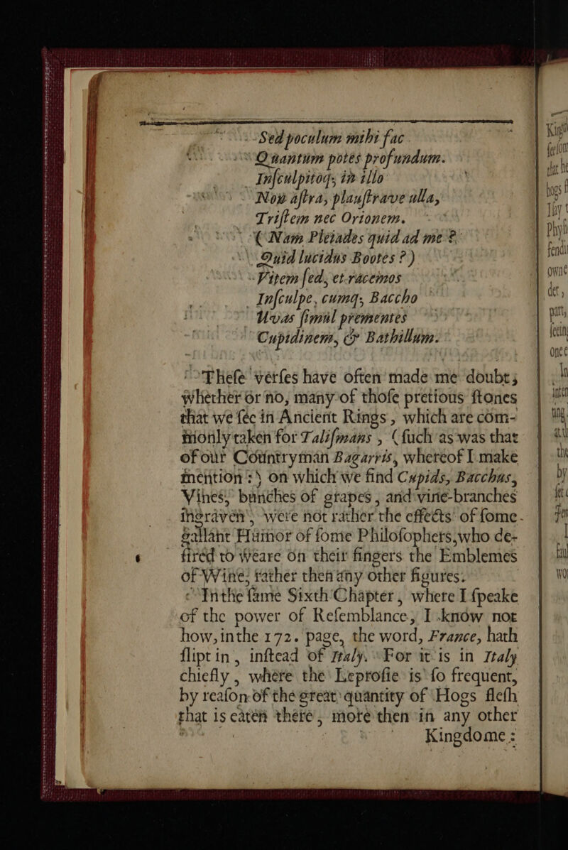 ETE C EOI EGOS ES COS ee Se Ce CD Te VPN ee SRE DST tte tee ens ewe we VERS so MIRE a tenet res — a ee Reece tens RTE ere rt “Sed poculum mihi fac SQ nantim potes profundum. _ Infcwlpitoq; in illo Now aftra, planftrave ulla, Triftem nec Orionem. (Nam Pleiades quid ad me? | Onid lucidus Bootes ? ) «item fed, et-racemos _ Infculpe, cumq; Baccho Uvas fimil prementes Cupidinem, &amp; Bathillum. 'PRefe verfes have often made me doubt; whether 6r no, many-of thofe pretious ftones that we féc in Ancient Rings, which are com- monly taken for Talifmans , (fuch as was that of our Countryman Bagarris, whereof I make mention :\ on which we find Cupids, Bacchus, Vines, bunches of gtapes , and'vine-branches ineraven, were not rather the effects of fome- eallant Huimor of fonte Philofophers,who de- fired ro Weare On their fingers the Emblemes of Wine: father then any other figures. Inthe fame Sixth Chapter, where I fpeake of the power of Refemblance, I .know noe how, inthe 172. page, the word, France, hath flipt in, inftead of maly, For it is in Ttaly chiefly , where the Leprofie is’ {fo frequent, by reafon-of the great: quantity of Hogs flefh that is cate there, mote then in any other ses ie Kingdome :