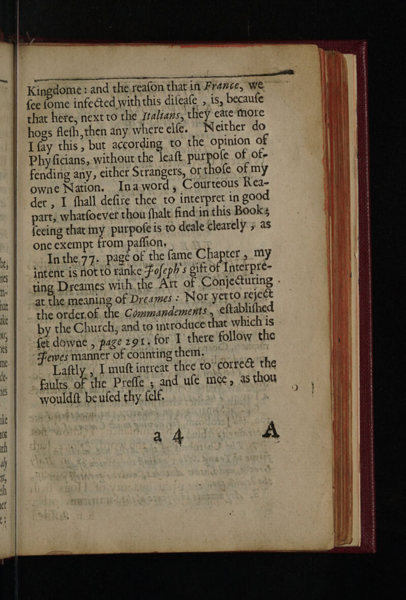 ss us L mt Kinédome : and the reafon that in France, WE {ee oat infected withthis difeafe , is, becaute that here, next to the sralsans, they cate more hogs flefh,then any where elfe. | Neither do I fay this, but according to the opinion of Phyficians, without the leaft purpofe of of- fending any, either Strangers, Of thofe of my owne Nation. Inaword, Courteous Kea- det , I fhall defire thee to interpret in good. part, whatfoever thou fhalt find:in this Books feeing that my purpofe ts to deale clearely ; as one exempt from paflion, Inthe.77- page of the fame Chapter, my intent is not to ranke Fofeph's gift or Interpre- ting Drcames with. the Ast of Conjecturing - at the meaning of Dreames : Nor yet to. reject the order.of the Commandements., eftablifhed by the Church, and to introduce that which is fet downe , page 291. for I there follow the Fewes manner of counting them.’ ~ Laftly., I mutt intreat thee to-correct the Faults of the Preffe ; and ufe mec, a thou wouldft be ufed thy, fclf. a ded se À cep hee ee PE te Oe jects Ra tarp barn late te cesese grate se, SAO et SS SSA nd ee Ree 2 SA Hone E se Soot — Somes auarnes: —~ ee ned a dl hak Sa ewe Seo et wee orne islaseseisctassthotste teint » sina o- 3 oe eee PEP ee ed Rie: