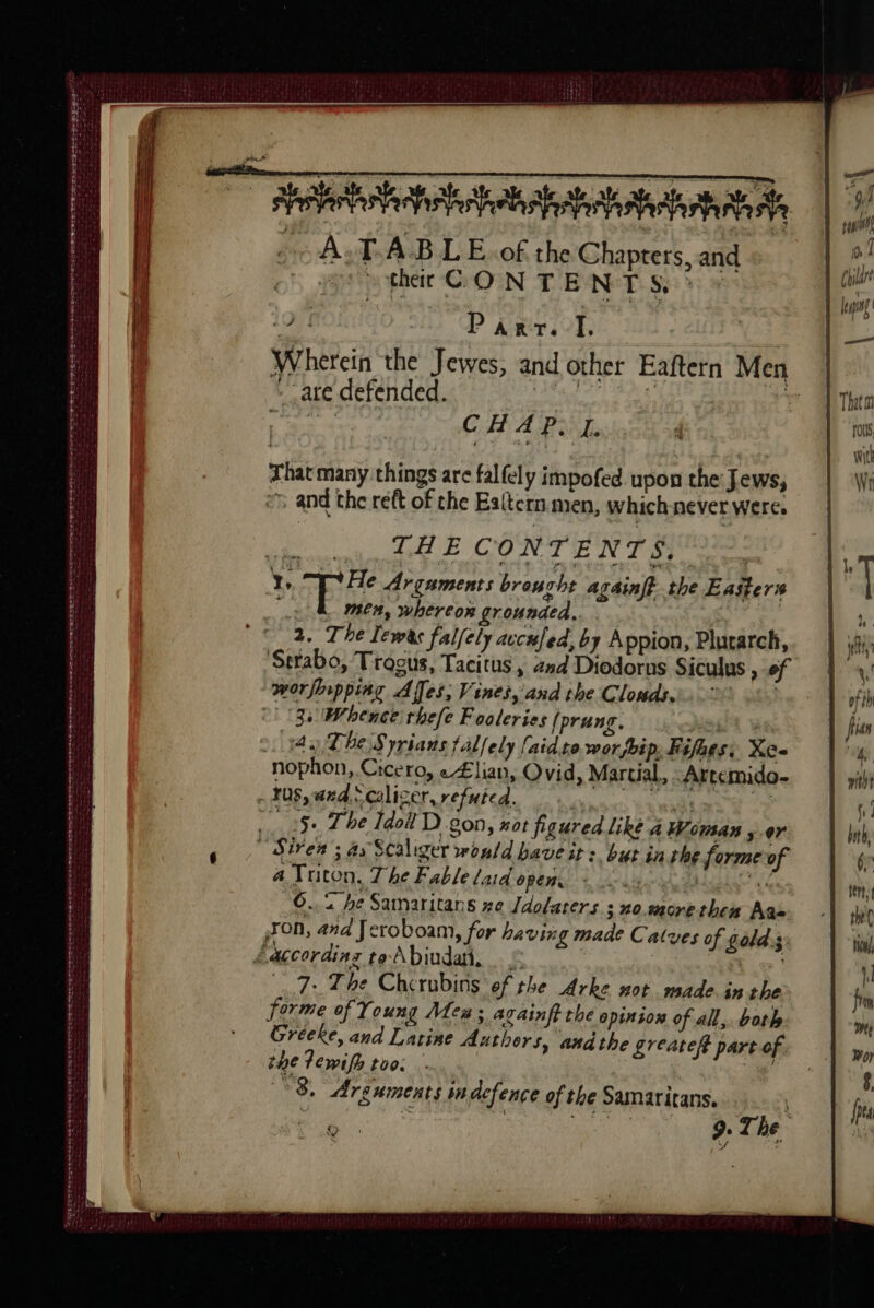 se = sere Ae STROLL TS PLATES ELST PS St ee PENOLA OE EE ae eee ss RE EE Se tt der ADEE OLN IOSD LEE BO Se LE ALE LOE OF ALIS PLETE TESS tee A.TABLE.of the Chapters, and ther CON TE NTS.’ 19 | | Pa rv. I. Wherein the Jewes, and other Eaftern Men - are defended. so tha; TNT ge CHAP, J. That many things are falfely impofed upon the Jews, and the reft of the Ealtern men, which-never were, THE CONTENTS, men, whereor grounded, 2. The Lewes falfely acculed, by Appion, Plurarch, Strabo, Trogus, Tacitus , 2nd Diodorns Siculus , of worfirpping Affes, Vines, and the Clonds.i. 0 LS 4 The Syrians falfely [aid to. wor pip. Fifhes: Xe- nophon, Cicero, e£lian, Ovid, Martial, ‘Artemido- sr a Triton, The Fable laid open. PR LIRE | 6.2 he Samaritans ze Jdolaters ; no.more then Aas 7: The Chcrubins of the Arke not made inthe forme of Young Meu; arainftthe opinion of all, both Greeke, and Latine Authors, andthe greateft part of. the Tewifh too. = 8. Arguments in dcfence of the Samaritans. à ï | x f J à tile à 9. The :