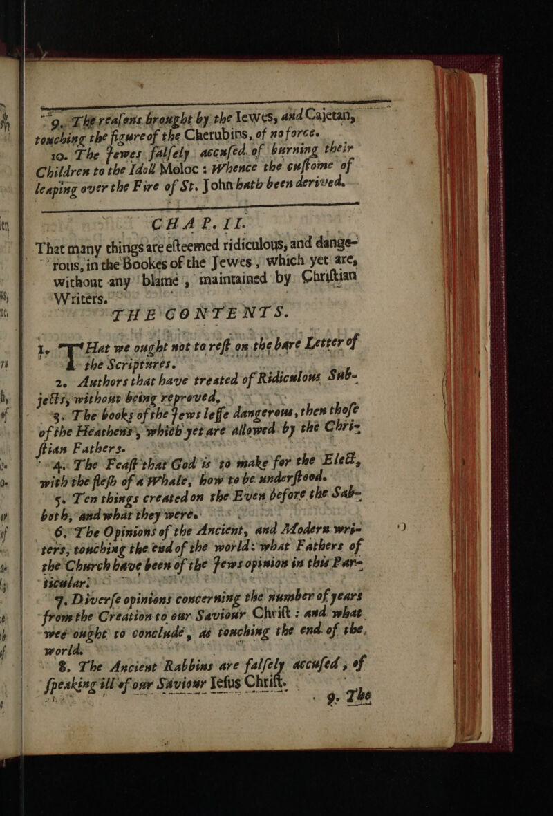 CHAP. TI. | That many chings are elteemed ridiculous, and dange- ous, in the Bookes of the Jewes , which yet arc, without any ‘blame , maintained by Chriftian Writers. oe THE CONTENTS. 1. “EV Hat we ought not ta ref om the bare Letter of the Scriptures. 2 TC 2. Authors that have treated of Ridiculous Sub | jelts, without being reproved, ar “gs The books of the Fews leffe dangerous, then thofe of the Heathens’, whith yet are allowed. by the Chris ftian Fathers. 0 FIRE ‘sg The Feaff that God ts to make for the Eleët, with the fle of a Whale, how te be under frood. Lis Ten things created on the Even before the Sab- both, andwhat they were. 9 | 6. The Opinions of the Ancient, and Moder wrs- ters, touching the end of the world: what Fathers of the Church have been of the Fews opinion in this Para “ticulars © 7 VEN Feet ot he 9, Diverfe opinions concerning the number of years from the Creation to our Savior Chrilt : and what. weeought to conclude, a8 tonching the end. of tbe. world. Pee LE TAL wi © $, The Ancient Rabbins are falfely accufed ; of {peaking ill of oar Saviour Jefus Chri. 7 hae F AG. th VAN AMR LOU NUT El Ye The ' ~ eh An en nd 6 HE se te ek os lomanancasse carie 54 ét eRe ERE PET RENE TE RES RER PP enr EE PTE EE OTe Lio teste ten eee s pee Don Lena ca ass arn Eee sasutasesrte ss nel +, Soweto STI RSR À fe en à Der