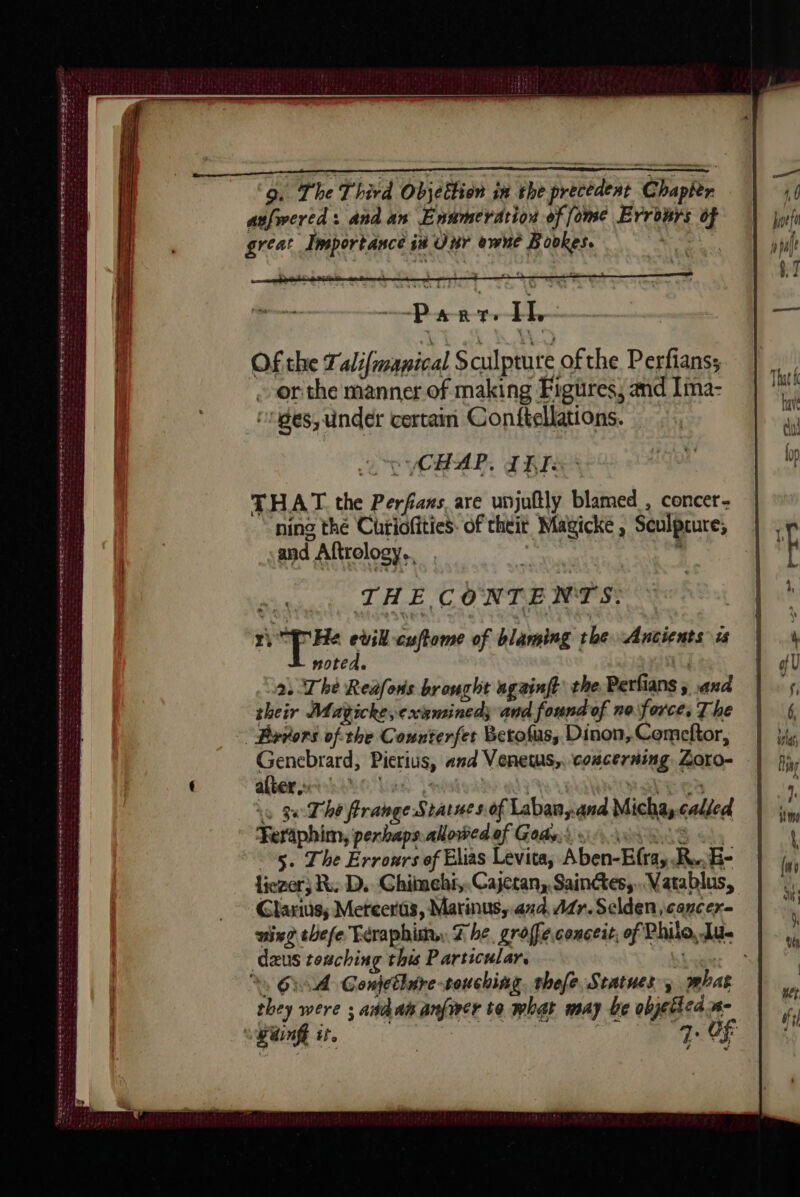 AE RAT DD PRE TS ET AE amer de de CE FT RS RE Red Kee ow ee ee ee ne ane ee tes 2 ORSE FDIS PLETE nee tote tee 9. The Third Objettion iu the precedent Chapter aufwered: and an Ennmerdrion of ome Errours of great Importance ix Unr owne Bookes. Petr tt Of the alifmanical Sculpture of the Perfianss onthe manner of making Figures, and Ima- ‘es, under certain Conftellations. | 2 CU VCHAR, TR THAT the Perfans are unjuftly blamed , concer- ning thé Curiofities. of theit Magicke , Sculpture; and Aftrelogy., THE C ONTENTS: ri +. evil cuftome of blaming the Ancients is noted. : 2: The Reafons brought againft the. Perfians 5 .and their Muagicke,exsminedy and found of no force, The à 3x The frange Statue s.of Labanyand Micha, called Feraphim, perbaps.alowed of Gods.) oo 208 5. The Erronrs of Elias Levita, Aben-Efra, R.,B- liezor; R. D. Chimehi,. Cajetan, Saintes, Vatablus, Clarius; Mereeras, Marinus, and, ddr. Selden,cancer- dzus texzching this Particular. | %, OA Conétlire-touchiag. thefe Statues; phat they were ; añdai anfirer to what may be objetledis- C4 <