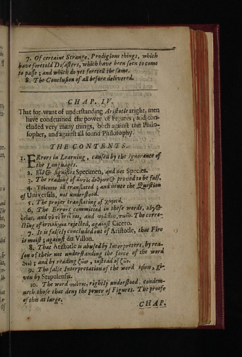 That for.want of underftanding Arsforde aright, men “have condemhed the power. of Figures ; and com cladéd very many chings, boil againtt this Philo- fopher, and againitall found Philotophy. THE CONTENT Sx 1. EC Rrors in Learning , can[ed by the Igngrance of | the Tantnages. 2, LING: fignifies Specimen, ‘and er Species 3. The reading of durès Spa © proved to be fall. hes Toéenxer 74 tranflated ; ana nence the Dueftion of Univerfals, not ander ftood. 5 se The proper tranflating of XOPIS A, 6. The Errors committed in thèfe words, rnoy@ tctas, aud TOT CE Va, and capa Heiy , ot). The corre- Eling of evTeAtpese rejected, againjt CicttoO. | 1 qe [tt fabfely concluded ont of Ariltotle, that Fire js moift ; againff du Villon. — | 8 That Ariftorle is abufed by Interpreters: by rea- fon of their not underfanding the force of the word Suut s and by reading Coe , inftead of Cav. RUN. 95 The falfe Interpretation of the word xptvoy» ge ven by Stapulenfis 10. The word oars; rightly underftood : Gondem- neth thofe that deny the power of Figures. The proofe of this at large. | 0 CHAP, ee ee ot ABM SO ER ee A SSRN 20 De aera nomen PC ee se PEP ENTS Æ md ed oe