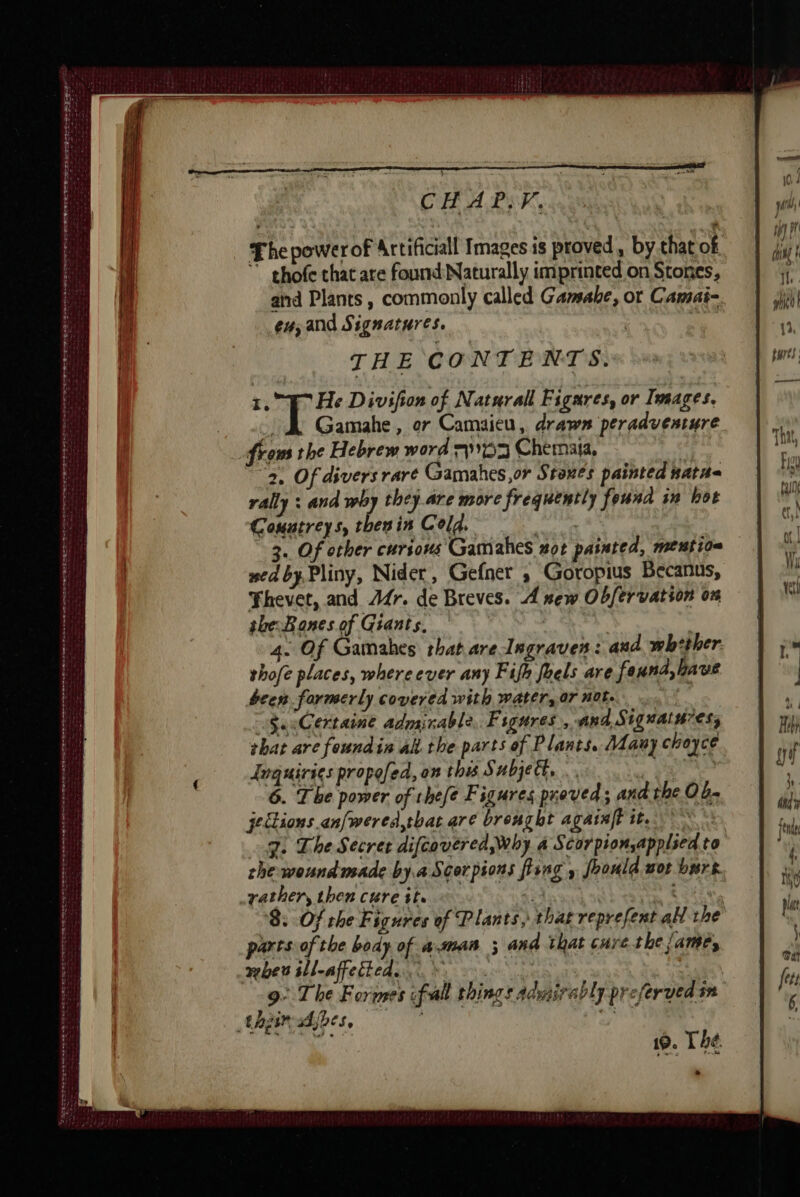 LOND AW ART A AT NT I PM D Se er NE arts = = — ET = EU bey gr ir ee ee AO eR STINE TE Rt et en tea ee tees CHAPS. ” ghofe that are found Naturally imprinted on Stones, and Plants, commonly called Gamabe, ot Camai- eu; and Signatures. THE CONTENTS. 1. #7 He Divifion of Natural Figares, or Images. | Gamahe, or Camaicu, drawn peradventure from the Hebrew word 7193 Chemaia, apse ‘2. Of divers rare Gamahes,or Stones painted nataa rally : and why they are more frequently feund in hot Couutreys, then in Cold. RCE 3. Of other curious Gamahes not painted, mention sed by. Pliny, Nider, Gefner , Goropius Becanus, Thevet, and Ar. de Breves. A new Obfervation on the Bones of Giants. 4. Of Gatnahes that are Ingraven: and whether. thofe places, whereever any Fifh foels are foxnd,ltave been formerly covered with water, or not. | Sa cCertaine admirable, Figures, and, Siguatn7ess that are foundin al. the parts of Plants. Many choyce Inquiries propofed, on this Subjett, .. eee 6. The power of thefe Figures proved; and the Ob- jections.an[wered,tbat are brought agataft it. J. The Secret difcavered, why a Scorpion,applsed to the wound made by.a Scorpions fhing , foould nor burs rather, then cure it. à: | sie 8. Of the Figures of Plants, thar reprefent al the parts of the body of a.maa ; and that cure the Jame, mbes sll-affetted... * LH 9: The Formes fall things admirably preferved sn 19. Thé &gt;