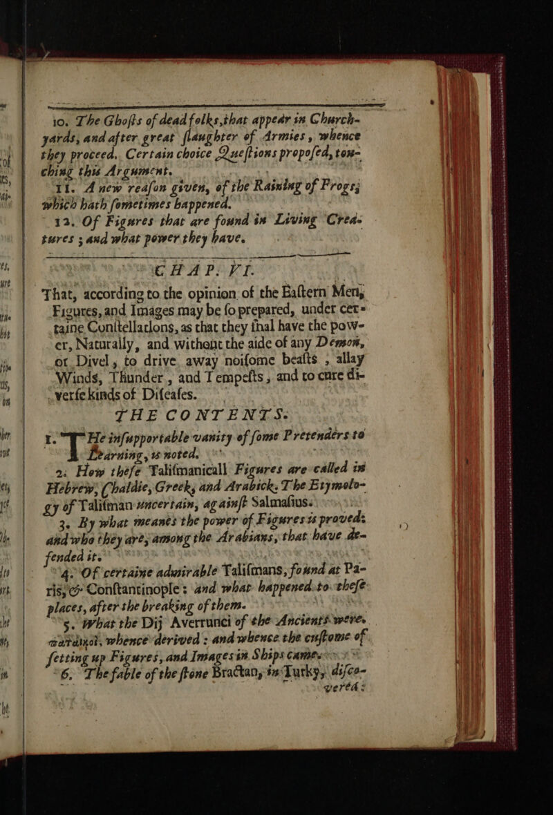 yards, and after great flaughter of Armies, whence they proceed. Certain choice Queftions propofed, tox- ching this Argument. : 11. Anew reafon given, of the Rasning of Frogs; which bath femetimes bappened. 12. Of Figures that are found in Living ‘Crea- tures ; and what power they have. | GC HAP: FI. That, according to the opinion of the Eaftern Men, Figures, and Images may be fo prepared, under cet gaine Conitellacions, as chat they thal have the pow- er, Naturally, and withent the aide of any Demon, ot Divel , to drive away noifome beafts , allay Winds, Thunder, and T empefts , and to cure di- —verfekinds of Difeales. THE CONTENTS: I. Ts infupportable vanity of fome Prevenders to Learning, w noted, 2: How thefe Talifmanicall Figures are called ix Hebrew; (haldie, Greck, and Arabick: T he Etymolo- gy of Talitman #ncertain, ag ainft Salmafius. 3. By what meanès the power of Figures ts proved: ahd who they are; among the Arabians, that bave de~ fended ir. | “gl OF certaine admirable Talifmans, found at Pa- ris; Conftantinople : and what happened.to. thefe: places, after the breaking of them. | “5. What the Dij Averrunci of the Ancients were. cardio, whence derived : and whence the cuffome of fetting up Figures, and Images in Ships cames i * “6. The fable of the fione Bractan, #sTurky, ds/co- wertas i oh atk oe ee Rh et ww St A © we Per Re eed eR ee mene pent rare SRK Ca LA TE BAT LAS DT SE PRE PE ER EEE pose el Ob RE SS he agées ant ie tree verse Ee saut AR SE a «A SAR ABS À CORRE EEE ne cdd Be mA