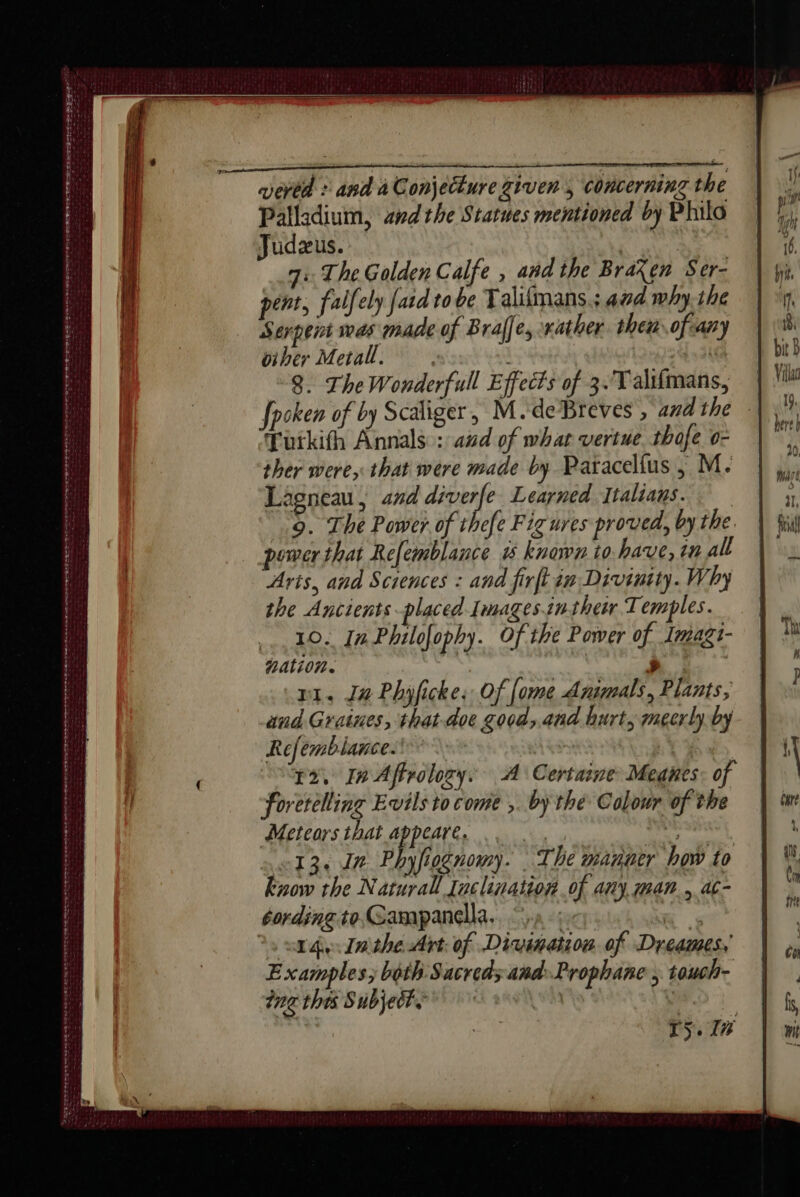 a D AN EO QT ETS FIO ED SS tae PERS N RS A ET RR Sess eee oem a fbapas wert erty to tte teen eve Sere ts eee os ees sores ete Saraseze CDs OS Palladium, andthe Statues mentioned by Philo : The Golden Calfe , and the Braxen Ser- pent, falfely fard to be Talilmans.; aad why-the Serpent was made of Braffe, rather. then ofcany oiber Metall. . | 3) 8. The Wonderfull Effects of 3. Talifmans, fpoken of by Scaliger, M.deBreves , and the : Tutkith Annals : aid of what vertue thafe o- ther were, that were made by Paracellus , M. Lagneau, and ene Learned Italians. “9. The Power of thefe Fig ures proved, by the. power that Refemblance &amp; known to have, in all Arts, and Sciences : and firftin Divinity. Why the Ancients placed Images.intheir Temples. 210. In Philofophy. Of the Power of Imagt- nation. &gt; ! ri. J4 Phyficke, Of [ome Animals, Plants, and Graines, that doe good, and hurt, mecrly by Refemblance. 15, In Aftrolozy. A Certaine Meanes: of foretelling Evils to come ,. by the Colour of the Meteors that En RE À 13. In Phyfiognomy. The manner how to know the Naturall {aclination of any, man. ac- 14. Inthe Art: of Di TS. 1