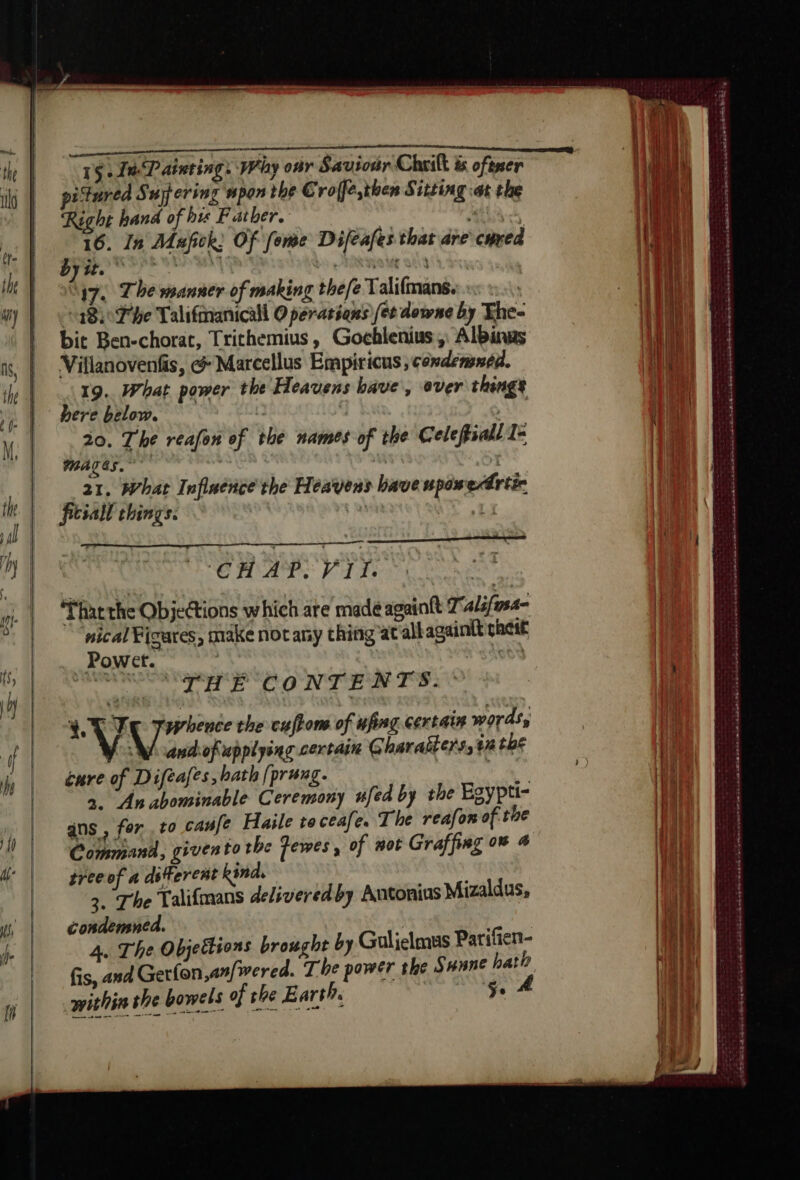 1$. TP atuting. Why oar Saviour Cheik &amp; oféner itured Suyering wpon the € rofje,then Sitting at the Right hand of his Father. . CURE : 16. In Mufick Of fome Difeafes that are cured haar? gelatine bs RHO ME Og à 17. 7 he manner of making thefe Talifmans. 48) Phe Talifmanicall O peratiqns (et downe by The- bit Ben-chorat, Trithemius, Gochlenius ,: Albinas Villanovenfis, &amp; Marcellus Empiricus condemned. 19. What power the Heavens bave, ever things here below. | 20. The reafon of the names of the Celefiall 1: MATES.” ; 21. hat Inflaence the Heavens bave pos edrtic ficial things. | 7” | ‘CH AP. VIT. That the Objections which are made againtt 7 alifsa- nical ¥icares, make not any thing at all againtt phest Sted ad. at CONTENTS. ~ ah Ve Péri the cufions of uping certain words, WW andofupptyinc certain Gharalters, ta the cure of Difeafes bath [prung. ie à. Anabominable Ceremony ufed by the Egypti- ans , for to canfe Haile to ceafe. The reafon of the Command, given to the Fewes, of not Graffing 0% 4 tree of a detercnt kind. 3. The Talifmans delivered by Antonius Mizaldus, condensned. 3 Bee: A. The Objeëtions brought by Guljelmus Parifien- 200 mm within she bowels of ee et en se De TR Doyen Lace £a ap Dans saretadese ns RS ce DRAM GE Se eA né ah dre Ret A AN Déni he € a 22 musee are Se AGEN nd ER ah men mob nd cena mac arerse serbe SA sand SAW Se ER min caianarariesetnamarce ST RONDS TE LE ete)