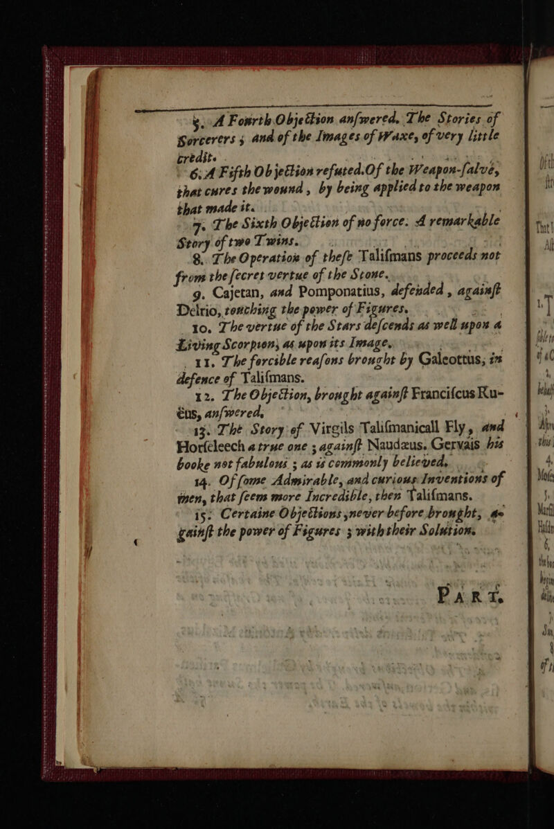 SNE LS ESS Se 2 eT OSS OTT Eres eee Se ere ee D ee wast beers eee tt ete eee wae: myn tte tent ens ewe oe eo sc tes et yA Fourth Objettion anfwered. The Stories of Sorcerers ; and of the Images of Waxe, of very little crédit. . Ot iS “rT cet à 5 “oe Fifth Ob jettion refuted.Of the Weapon-falue, shat cures thewound, by being applied to the weapon that made tt. _. oe ae The Sixth Objection of no force. A remarkable Story of twe Twins. rt ty a7 8. The Operation of thefe Talifmans proceeds not from the fecret vertue of the Stone. ae 5 g. Cajetan, asd Pomponatius, defended , againft Delrio, teaching the power of Figures. | . RE to. Thevertue of the Stars defcends as well upon 4 Living Scorpion) ag upon its Image, eee 11. The forcible reafons broucht by Galeottus; ix defence of Talifmans. 12. The Objeition, brought againff FrancifcusRu- €ns, an/wered. | age The Story:ef Virgils Talifmanicall Fly, and Horfeleech a true one ; againft Naudæus. Gervais #45 booke not fabulous ; as is commonly believed, à 14. Of fame Admirable, and curious Inventions of men, that feem more Incredible, then Valifmans. is: Certaine Objections never before brought, ae gainft the power of Figures x withtheir Solution. PART,