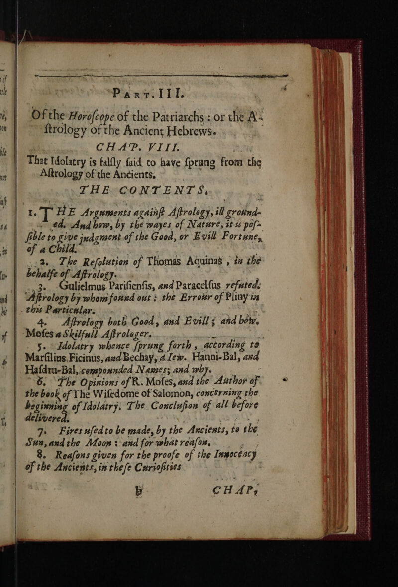 tle | | | , | il Peso à D Of the Horofcope of the Patriarchs : or the A: ftrology of the Ancient Hebrews. | 3 CRAPO ELIT L FN That Idolatry is falfly faid to have fprung from the Aftrology of the Ancients. | THE CONTENTS, I. ck HE Arguments againft Aftrolegy, ill grotind- the And how, by the wayes of Nature, it 1 pof- fble to give jua gent of the Good, or Evill Fortune, of a Child. k | ,:2 The Refolution of Thomas Aquinas , 4 the behalfe of Aftrology. : Gulielmus Parifienfis, and Paracelfus refuted. à 4. Aftrology both Good &gt; and E vill ¢ and bétw, Mofes a Skilfull Affrolager. Ree manent 5. Idolatry whence fprung forth , according to 6. The Opinions of R. Mofes, and the Añthoÿ of. the book of The Wifedome of Salomon, concerning the beginning of Idolatry. The Conclufion of all before delivered: Saut À AS 7. Fires ufedto be made, by the Ancients, to the Sus,andthe Moon: andforwhatreafow, . : , 8. Reafons given for the proofe of the Inmocéncy of the Ancients, in the fe Curiofities | CH AP; sx ae ee ea Le EPS TTR TS Scala a TASS SS Lee ESTES . | { i oA He | fal oil (504 ® . 4 ez AEE he | ! | \ | 1 . Af ! ‘ ; tn i À \ 1 4 : 5 3 7 4 { 3  4 | à ee od 1 | 1 4 + 4 NN, à | ' ; | Î 4 1} 4 (4 d +h { th } jt he à 110 De | t | 1 1 \ t \\ a +t ‘ t 4 1 ; LA T ¢ gu PEP ESTE heed