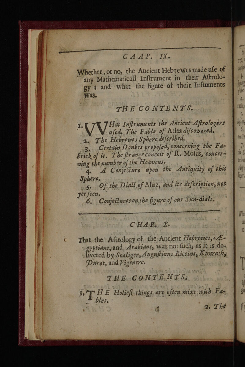 es a oe oe gr € D D nn : : SET EEE EE EC Rs . PET. en = CDD CRÉES EU El SS hee ee Je PR : = : SEE Ss ed RE A ne ed ee ee Re de le I EE CAP. FIX. Whether, orno, the Ancient Hebrewes made ufe of any Mathematicall Inftrument in their Aftrolos sy ¢ and what the figure of their Inftuments was, | THE CONTENTS. 1, Hat Inftruments the Ancient Affrologers | V afed The Fable of Atlas difcovered. 2. The Hebrewes Sphere de[cribed, 3. Certain Doubts propofed, concerning the Fa- brick of it. The frrange concest of R. Moles, concer= sing the number of the Heavens. “4, A Gonjetlure npon the Antignity of this Sphere. 5. Of the Diall of Ahaz, and sts defcription, not Jet fecn. 6. Conjettares onthe figure, of our Sun-dials. CHAP... Xe That the Afirdlogy of the, Ancient Hebremes, A: « gyptians and, Arabians, Was not fuch,-as it is -de- livered by Sealiger, Augultinus Ricciws, Kunraihi Duret, and Vigenere. . THE CONTENTS;