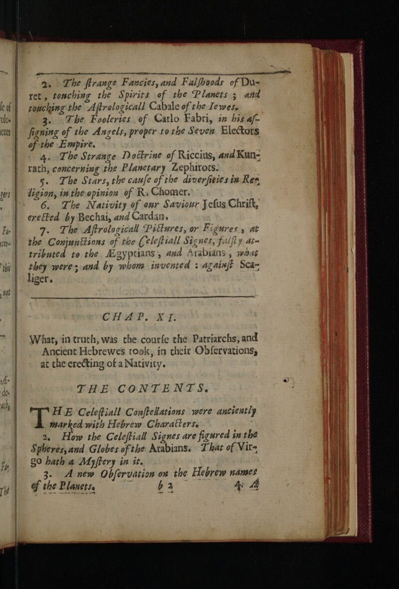 los Ents = eme 2. The firange Fancies, and Falfhoods of Du ret, touching the Spirits of the Planets ; aad touching the Affrelogicall Cabale of the Iewes. 3. The Fooleries of Carlo Fabri, iz his af- figning of the Angels, proper tothe Seven. Electors of the Empire. | &gt; 4. The Strange Doctrine of Riccius, and Kun- rath, concerning the Planetary Lephirots. 5. The Stars, the caufe of the diverfities in Res ligion, in the opinion of Rs Chomer. 6. The Nativity of our Saviour Jefus Chrift, ereéted by Bechai, and Cardan. 7. The Aftrological Pittures, or Figures 4 at the Conjunttions of the (eleftiall Signes, fulfly at@ tributed to the ALsy ptians ; and Arabians , 37944 they were; and by whom invented : againjt Sca- liger. CAPAR IX T: What, in truth, was the courfe the Patriarchs, and Ancient Hebrewes took, in their Obfervations, at the erecting of a Nativity. THE CONTENTS. HE Celeftiall Conftekations were anciently marked with Hebrew Charatters. | 2, How the Celeffiall Signes are figured in the Spheres,and Globes of the Avabians. That of Vit- 80 hath a Myffery in it. 3. Anew Obfervation on the Hebrew names of che Planeins = = ba A a TP RE ee ee Las ates eRe Re ern ene eee Dre ceca ca tarp aatednia cececese sree SE * PA Sree ok ek Se et nd a me nd ad td Sak ee we Sem Oe Het eR ERTS SH om SH ote ett See ee ee