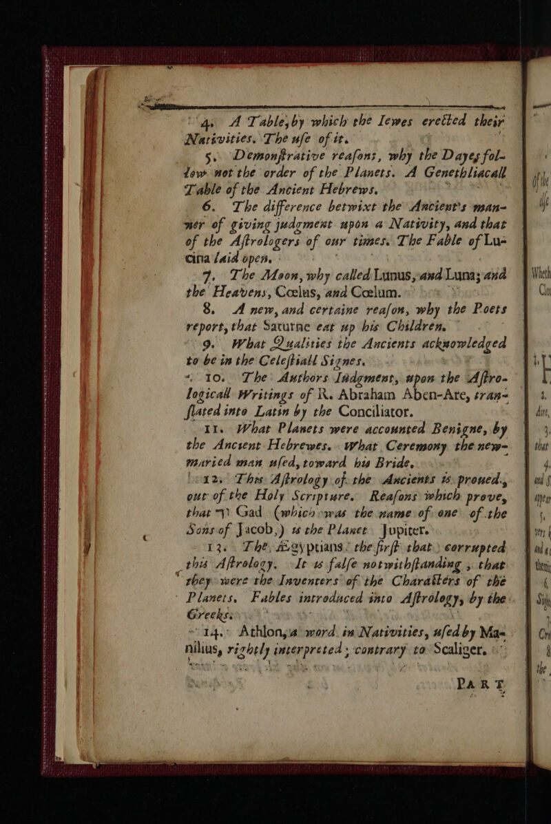 Be PUS CT et de POG EME A BS EES EEL ES IES EO en ee eee ee Pere sete mn 1 ee ee ee ER Lu nee eee ‘4 À Table;by which the Iewes eretted their Nariviries, The ufe of it. ; 5. Demonfrative reafons, why the Dayes fol. tow not the order of the Planets. A Genethliacall Table of the Ancient Hebrews. Aa rn 6. The difference betwixt the Ancients man- ncr of giving judgment upon a Nativity, and that of the Aftrologers of our times. The Fable of Lu- cina aid open. : , 7, The Moon, why called Lunus,axd Luna; and the Heavens, Cœlus, and Cœlum. © È 8. A new, and certaine reafon, why the Poets report, that Saturne eat up bis Children 9. What Qualities the Ancients acknowledged to be in the Celeftiall Signes. &lt;9 « 10. The Authors Iadgment, apon the Aftro- logicak Writings of KR. Abraham Aben-Are, s74#- flated into Latin by the Conciliator. 11. What Planets were accounted Benigne, by the Ancient Hebrewes. What Ceremony the new- maricd man ufed,toward bw Bride, (ods This Aftrology of. the Ancients %. proned., our of the Holy Scripture. Reafons which prove, that 11 Gad. (which was the name of one of the Sonsof Jacob,) the Planet Jupiter. 13. The, Ægÿpuians: che firfF that) corrupted Greeks: ' | nilius, rizhely interpreted ; contrary to Scaliger, :: PARTE 4, : ju f 1 Ch §