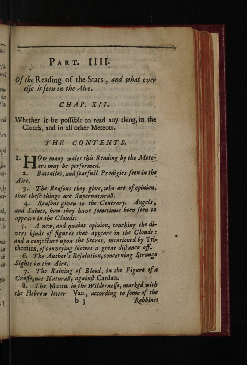 Of the Reading of the Stars, and what evep elle 1 feen in the Aire. | fol. cal] | | | white that | ‘lye | CHAP. XIT. a | Whether it-be poffible to read any thing, in the Clouds, and in all ocher Meteors, À wy | ul THE CONTENTS, tt | | 14 + 1°” many waies this Reading by the Mete= i. ors may be performed. | Bars he one Battailes, and fearfull Prodigies [een in the ire, a | 3. The Reafons they give, who are of opinions ww | that thefe things are Supernarurall. | | 4. Reafons given to the Contrary, Angels thy | and Saints, how they have fometines been [een to ut, | Appeare in the Clouds. tt | 50 À new, and quaint opinion, touching the die | vers kinds of figures that appeare in the Clonds : wh | and aconjetture upon the Secret, mentioned by Trin he | themius, of conveying Newes a great difiance off ie. | Sights inthe Aire. 7. The Raining of Blood, in the Figure of a Croffesnot Natural; againft Cardan. x 8. “The Manna ix the Wilderne[e, marked with the Hebrew letter Van, according to fome of the Re 7 5 OEE +, cer Ba are Du AN D AE es aaah ete BSR OTK RARER ces oe TSS OER Due ERS