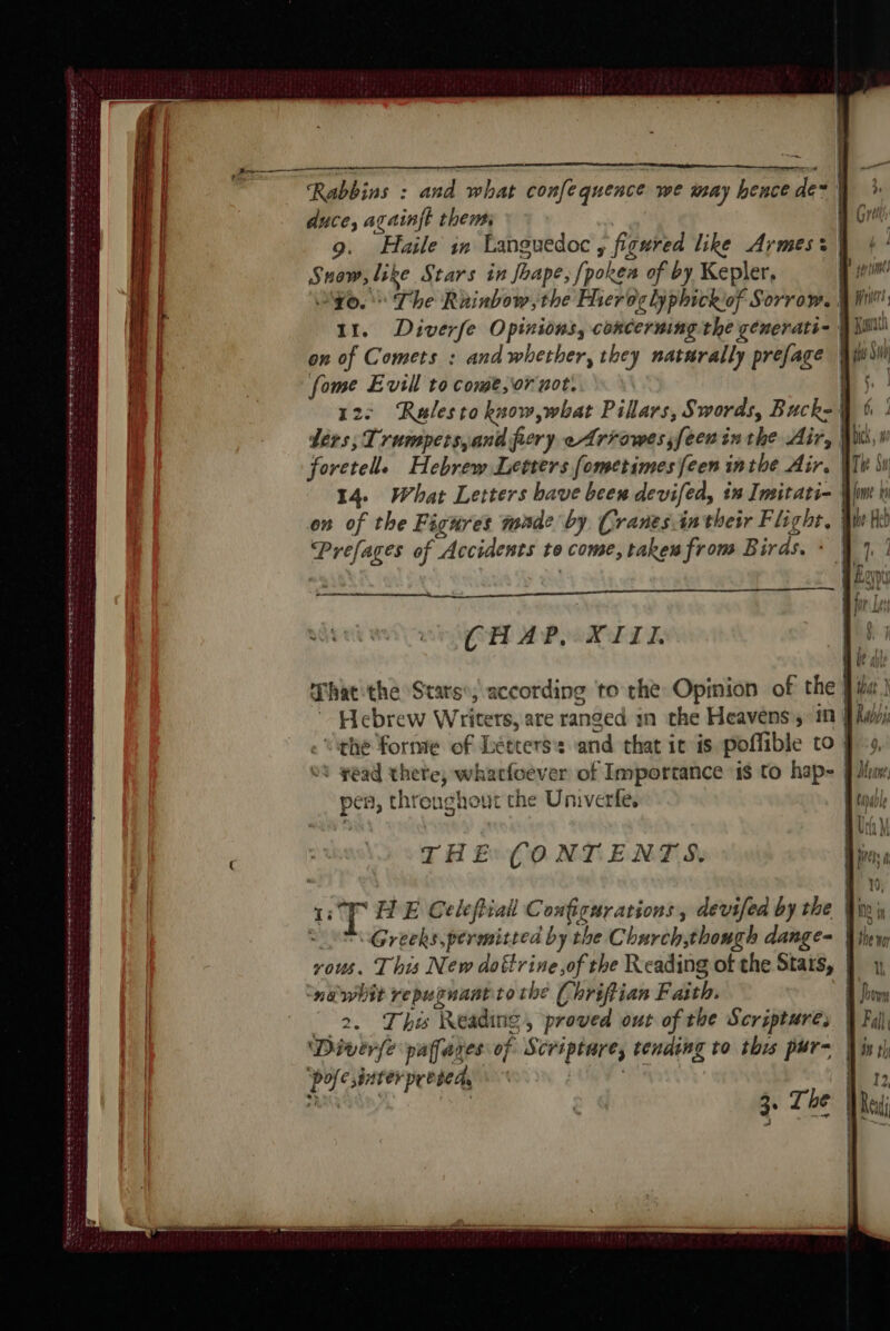 a SERVES PRES RS ES OO ERIS Sahn Sie tS OR EEA 55 RE D TE A ER ee HE ie et ee ee re duce, againft them Snow, like Stars in Jhape; [pokes of by Kepler, on of Comets : and whether, they naturally prefage fome Evil to come, or not. 12: Ralesto know, what Pillars, Swords, Buck- Prefages of Accidents to come, taken from Birds. : CHAP. XIII i 8 ws en à 7e 0 D net firth riers, pen, throughout the Univerfe. THE CONTENTS. ‘nawhit repugnantto the Chriftian Faith. 2. This Reading, proved out of the Scripture, ‘Diver(e paffares of Scriptare, tending to this pur- ‘pofe interpresed, | aaa | 3. The