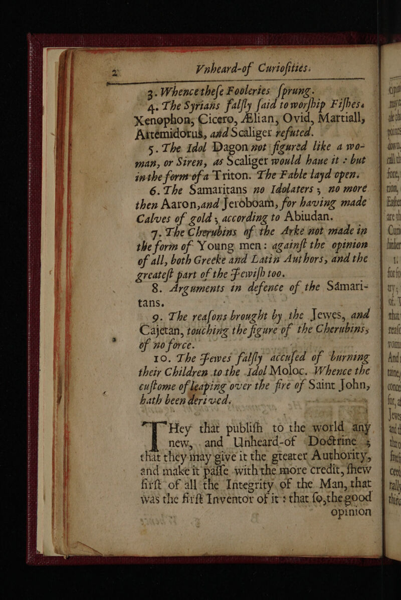 Bear Re? &gt; PAELLA DEL LILES EO SGOT S| So ee PERD AA VE md nn den es ers SS etsy STE TT POTEET rt tn een ete ee tra ners te nee teen eee ren te RIRE Pee ett ens eee we eee emer eet Vnheard-of Curtofities: 4. The Syrians fallly [aid toworfhip Fifbess Xenophon; Cicero, Ælian, Ovid, Martiall, Artemidorus, 4#d Scaliger refuted. 5. The idol Dagon not figured like a wo- man, or Siren, a6 Scaliger would haue it : but inthe form-ofa Triton. The Fable layd open. 6. The Samaritans #0 Idolaters ; n0 more then Aaron,and Jeroboam, for having made Calves of gold ; according to Abiudan. 7. The Clrerubins of the Arke not made in the form of Young men: againft the opinion of all, both Greeke and Latin Authors, and the greateft part of the Fewi]h too. 8. Arguments in defence of the Sämari- tans. | 9. The reafons brought by the Jewes, and Cajetan, touching the figure of the Cherubins; of no force. | | 10. The Fewes fabfly accufed of burning their Children to the Idol Moloc. Whence the cuftome of leaping over the fire of Saint John, hath been derived. | | Hey that publifh to the world, any new... and Unheard-of «Doétrine 5 chat they inay give it the gteater Authority, and make it paife with the more credit, fhew fit of all the Integrity. of the Man, that opinion