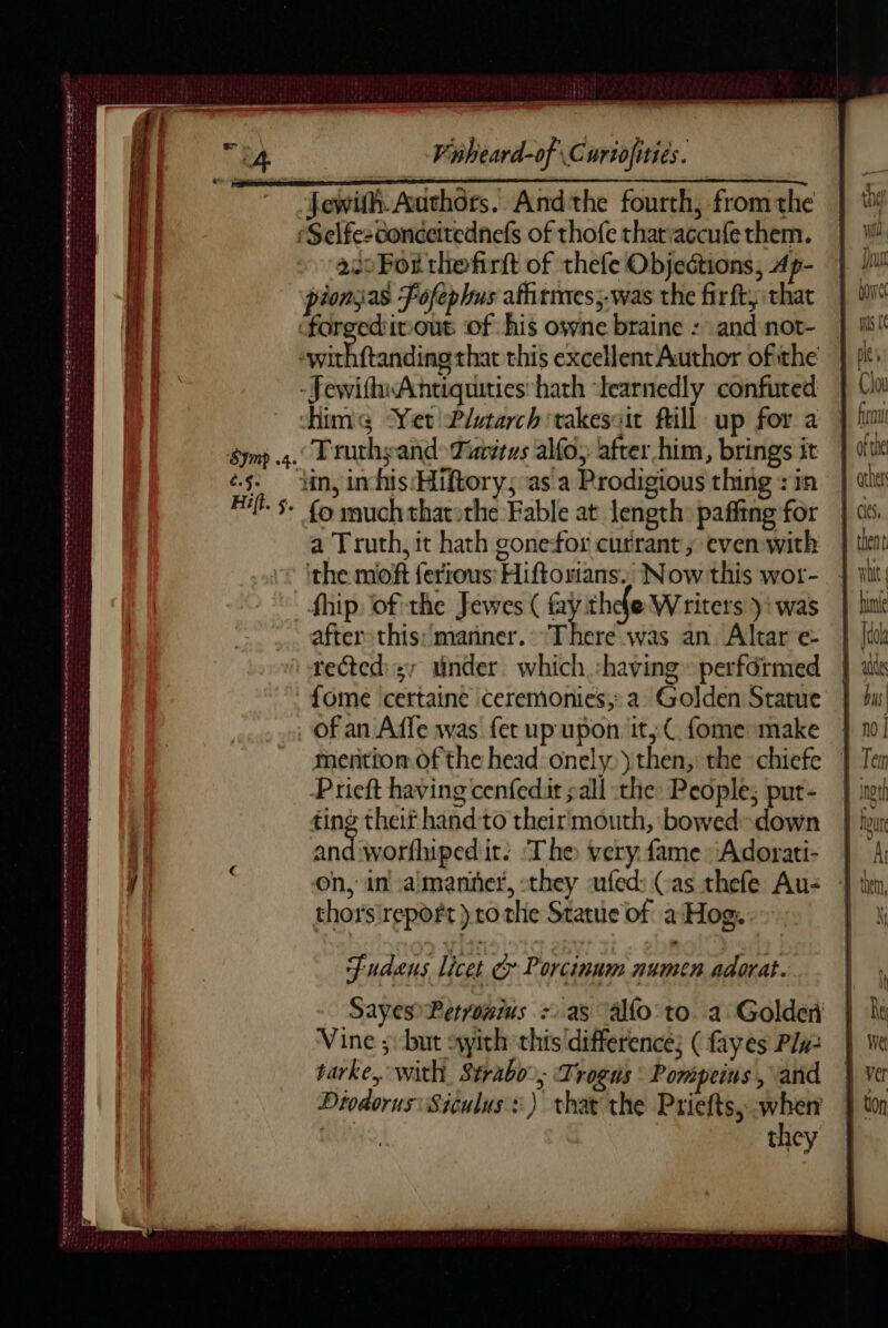 TS DS NS Ed Serre Vinheard-of Curtofities. Jewifh. Authors. And the fourth, from the Selfesconceitednefs of thofe thataccufethem. | 1 22oFor thefirft of thefe Objections, Ap- | i! pionsas Foféphus afirmes,-was the firft, that | U forgedivout of his owne braine : and not- | M -withftanding that this excellent Author ofithe |} pi -JewithsAnhtiquities*hath “learnedly confured | Ca Hime Yer Plutarch takesait fill up for a fini &lt;Truthyand&gt; Tivitns alfoy after him, brings it | siti §- lin, inhis‘Hiftory; as a Prodigious thing sin | att ‘§ fo muchthatothe Fable at length pañfing for | ts a Truth, it hath gone-for currant, evenwith | then the moft {erious' Hiftoxians.; Now this wor- | Wit fhip of the Jewes ( fay thefe Writers): was | lnk aftersthis: manner. There was an Altar e- | li tected: tinder which having perférmed | ak fome certaine ceremonies, a Golden Statue À du! ' RAA a ee te ae oe RIOR Ee tee ora aeaeen of an Affe was fet up'upon it, fome make | 10! mention of the head onely.) then, the chiefe | Ter Prieft having cenfedit ; all the: People; put- | ni ting theit hand'to theirmouth, bowed-down | tur and worfhiped it: ‘The very fame Adorati- | on, in aimanñct, -they -ufed: (as thefe Au: thors'repoft ) to the Statue of a Hog. ee EE RE et ee mee ee ene Fudens licet &amp; Porcinum numen adorat. Sayes Perromius :as allo’ to a Golden Vine ; but with this difference; (fayes Plu tarke, with Strabo’, Trogus : Pomprins , and Diodorus: Siculus :) that the Priefts, when | they SSeS Ree eee re Sete ns oe wa wt Wee So tes atte ‘Sarssete So ee