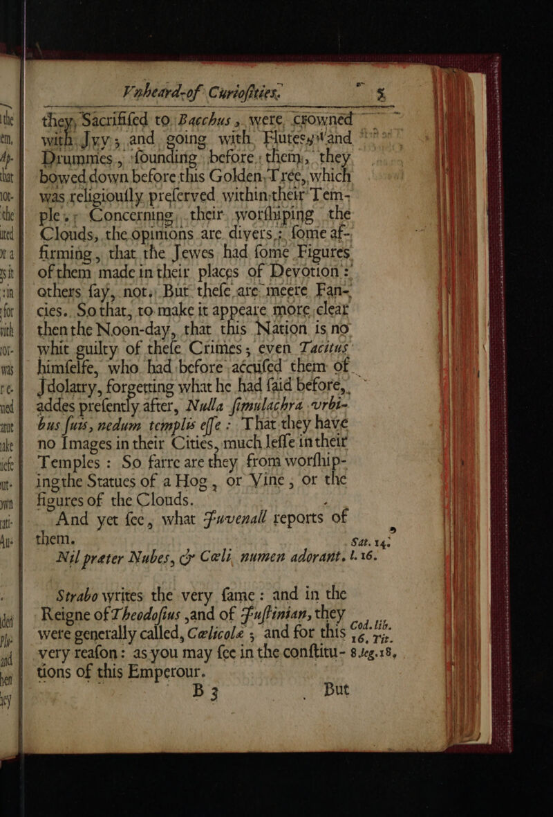 they, Sacrififed to, Bacchus , were, crowned ~~ RE Juv; and going with FlutesywWand °°° Diummes, ‘founding before : them:, they bowed down before this Golden, Trée, which was rclisioufly preferved withintheir Tem- ples Concerning, thcir. wotfhiping the Clouds, the opimons are divers : fome af- firming, that the Jewes had fome Figures of them made in their places of Devotion: others fay, not.) But thefe are: meere Fan- cies.. Sothat, to make it appeare more clear thenthe Noon-day, that this Nation is no whit guilty of thefe Crimes, even Tacitus himfelfe, who. had before .aécufed them of Jdolatry, forgerting what he had faid before, addes prefently after, Nulla fimulachra .vrbi- bus fuss, nedum templis ele : That.they have no Images in their Cities, much leffe in their Temples : So farre are they from worfhip- ing the Statues of a Hog, or Vine, or the figures of the Clouds. And yet fec, what Fuvenall reports of them. Sat. ur Nil preter Nubes, cy Cals. numen adorant, 1.16. me ere : - LR GT ppm 2e LS D ii ape ecesetsirentets RS te EE CI PIE PILES enh PR REP © © |, BEAD D ame ener nthe © one SN Dire ETES CA A PPDA ES Strabo writes the very fame: and in the Reigne of Theodofius and of Fuflinian,they wete generally called, Celicole ; and for this + goth very reafon: as you may {ee in the conftitu- 8.1g.18, tions of this Emperour. 7 LR 4 SE DUR st eee md mm ee See LA ated SSNS OES Ak EEE CO CEP ENTRE ed ote
