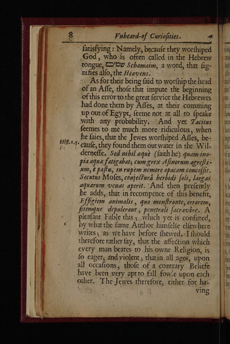 y= _ — Vnheard-of Curiofities. « | - fatisfying : Namely, becaufe they worfhiped God, whois often called in the Hebrew tongue, OW Schamaim, a word, that fig- nifies alfo,the Héavensi +‘ © : ob As for their being faid to worthip the head of an Affe, thofe that impute the beginning -of this error to. the great fervice the Hebrewes had done them by Affes, at their comming up out of Egypt, feeme not at all to fpeake with: any: probabiliry, “And yer Tacitus feemes to me much more ‘ridiculous, when he fates, that the Jewes worfhiped A fles, be- 773 caufe, they found them outwater in the Wil- A derneffe. Sed nihil aque (faith he) quamino- pia aqua fatigabat; cum grex A {finorum agrefti- umn, à pau, in rupèm nemore opacam conceffit. Secutus Mofes, conjectura herbidi [oli, largas aquarium venas aperit. And then prefently e adds, that in tecompence of this benefit, Effigiem animalis , quo monftrante, errorem, fitemque depulerant , penetrali facravére. A pleafant Fable this; which yet is: confuted, by what the fame Author himfelfe elfewhere writes; ‘as-we have before {hewed.+I fhould therefore rather fay, that the affection which every man beares to his owne Religion, is fo eager; and violent; thatin all ages, upon all occafions, thofe of a contrary Beliefe have been very aptto fall fowie upon each other. The Jewes therefore, either. for ha: ie | Or era ving D PETTERS ISR ON EELS LRT FS ESE TR SLE te ea EI SEES AE AT NE ORT MED TE es me CR PPS FLEETS Dies nn et es dr he à