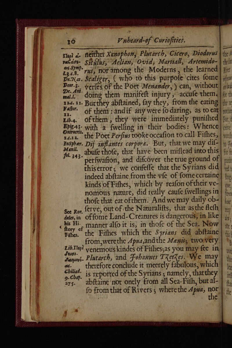 16 V'nheard-of Curiofities. lei oi fieithet Xenophon; Plutarch, Cicero, Diodorus Vie i vaGdst- Sitilhs,- Aelian, Ovid; Martial, Artemido- \ il | ne russ notamong the Moderns é the learned } pre | Dena. Scaliger, ( who to this putpole cites fome jw 7 Deor.3- vérfes of the Poet Menander, ) can, without} jj i DEL doing them manifelt injury ,-accufe them: | ft | 124. 11. Burthey abftained, fay they, from the eating | the re d'os of them: andif any were fo daring, as to eat) pein Lib.4. Ofthem, they were immediately punifhed | fy | pese with “à fwelling in their bodies: Whence} ji tera, thé Poet Perfins tooke occafion to call Fithes; | joi InSpher. Dij inflantes corpora. But, that we may dif} ip % ga abufe thofe, that have becn miflead into this 1 fr f i perfwafton, and difcover the true ground of | pro thiserror; we confeffe that the Syrians did] 4} indeed abftaine from the vfe of fomecertaine} is kinds of Fithes, which by reafon oftheir ve-} jy, nomous nature, did really caufe fwellings in | §,,, thofe that cat ofthem. And we may daily ob=| },, See Ron, Sr Vé, Out OF the Naturalifts, that asthe flefh } jy del, in of fome Land-Creatures is dangerous; in like |}, | ) ES RE ee not OE So epee aero, i aT ee WET SO re ere rer se orth as ee I TE HR en eer omen mn 4 ; D Hi- manner alo it is, in thofe of the Sea. Now | ite / i tits. the Fifhes which the Syrians did abftaine | ti from,werethe Apua,andthe Mens; tworvery | Lib Te? yenemous kindes of Fifhes;as you may fee in| 4 een mente 8 eee E: | d'eoi- | im || eut. Plutarch, and fohannes TXetXes. We hich [ti m || as. therefore conclude it meerely fabulous, which } a | Chiliad. 5. reported of the Syrians ; namely, thatthey | ; 7 1 9. Chap. 15 TEPON Ÿ 5 > Un 375. abftaine not onely from all Sea-Fith, butal-} 4, fo from that of Rivers ; where the Apwa, ce À HAT - € |