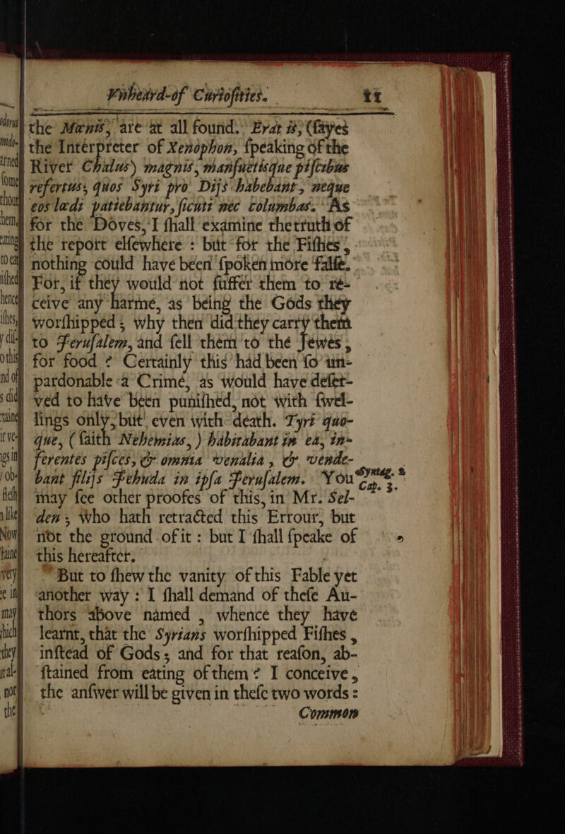 “1 Phbetrd-0f Curtofities. ru the Mens, are at all found. Erar #) (Byes ME the Intérpreter of Xenophon, {peaking of the ne River Chalas) magnis, wi piftcbis | refertus, quos Syri pro Dijs habebant, neque | eosladi patiebantur, ficutt nec columbas. As Il for the ‘Doves, I fhall examine rhetruth of [the report elfewhere : but “for the Fithes | nothing could have been {poken môre ‘falfe. | For, if they would not fuffer them to ré- | ceive any harme, as being the Gods they Sf worfhippéd; why then did they carry them 4 to Ferufalem, and {ell them to thé FA 4 | for food © Certainly this’ had been Lo un- % pardonable «a Crime, as would have defet- i) ved to have been punifhed, not with fwel- wun Tings only, but! even with death. Tyré quo- Nel que, (Kaith Nehemias, ) habirabant im ea, in~ psi) ferentes pifces, © omnta venalia , cy vende- ; À bant filijs Fehuda in ipfa Ferufalem. (haere te il) may fee other proofes of this, in Mr. Sel- ® den, Who hath retraéted this Errour, but MR not the ground of it : but I fhall fpcake of | this hereafter. | But to thew the vanity of this Fable yet another way : I fhall demand of thefe Au- thors “above named , whence they have learnt, that the Syrians worfhipped Fithes , inftead of Gods and for that reafon, ab- {tained from eating of them: I conceive, the anfiver will be given in thefc two words : | Common